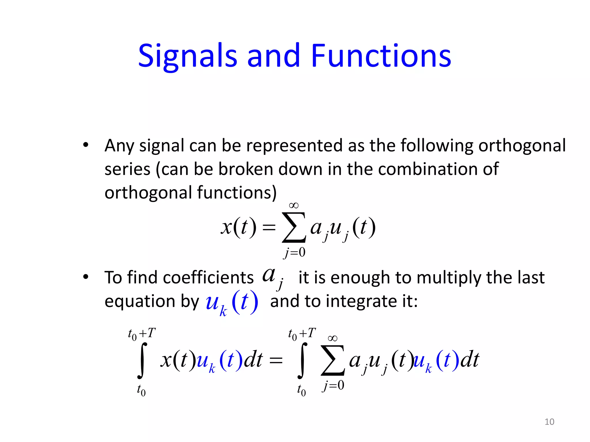 Signals and Functions
• Any signal can be represented as the following orthogonal
series (can be broken down in the combination of
orthogonal functions)
• To find coefficients it is enough to multiply the last
equation by and to integrate it:
0
( ) ( )j j
j
x t a u t
∞
=
= ∑
ja
( )ku t
0 0
0 0
0
( ) ( )( ) ( )
t T t T
j jk k
jt t
x t dt a u t dt u t tu
+ + ∞
=
= ∑∫ ∫
10
 