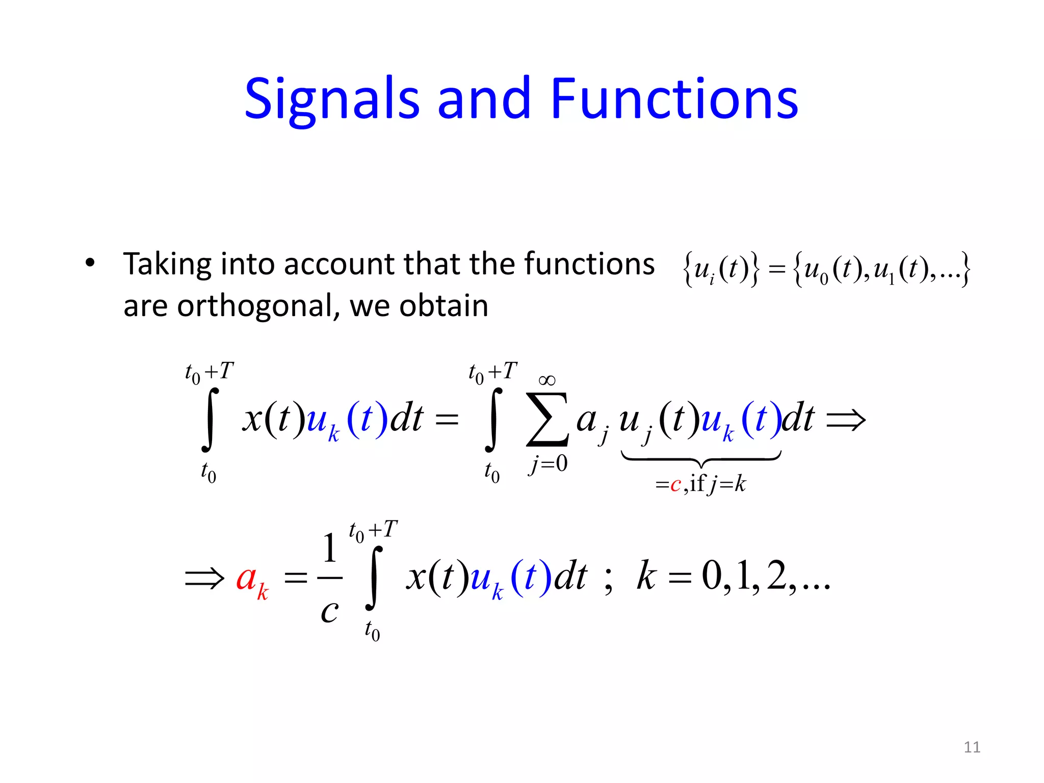 Signals and Functions
• Taking into account that the functions
are orthogonal, we obtain
{ } { }0 1( ) ( ), ( ),...iu t u t u t=
0 0
0 0
0
0
0
,if
( ) ( )
1
(
( ) ( )
) ;( ) 0,1,2,...
t T t T
j j
jt t
c j k
t T
t
k k
k k
x t dt a u t dt
x t dt
u
a
t u t
u kt
c
+ + ∞
=
= =
+
= ⇒
⇒= =
∑∫ ∫
∫

11
 