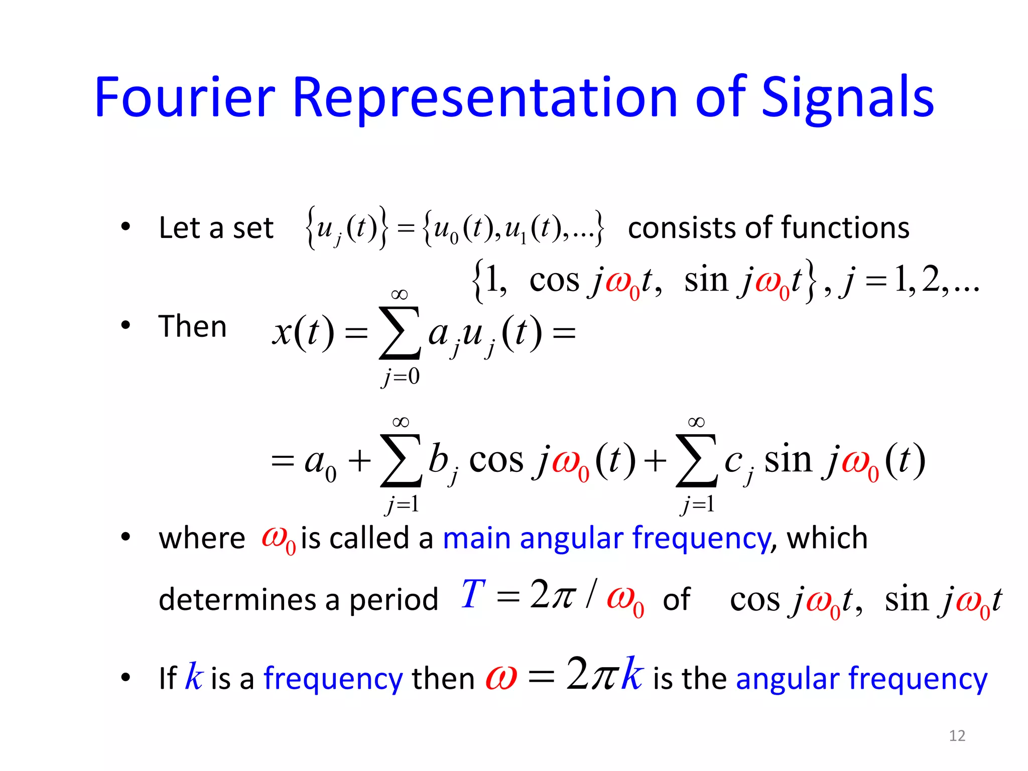 Fourier Representation of Signals
• Let a set consists of functions
• Then
• where is called a main angular frequency, which
determines a period of
• If k is a frequency then is the angular frequency
{ } { }0 1( ) ( ), ( ),...ju t u t u t=
{ }0 01, cos , sin , 1,2,...j t j t jω ω =
0 0
0
0
1 1
( ) ( )
cos ( ) sin ( )
j j
j
j j
j j
x t a u t
a b j t c j tω ω
∞
=
∞ ∞
= =
= =
=+ +
∑
∑ ∑
0ω
02 /T π ω= 0 0cos , sinj t j tω ω
12
2 kω π=
 