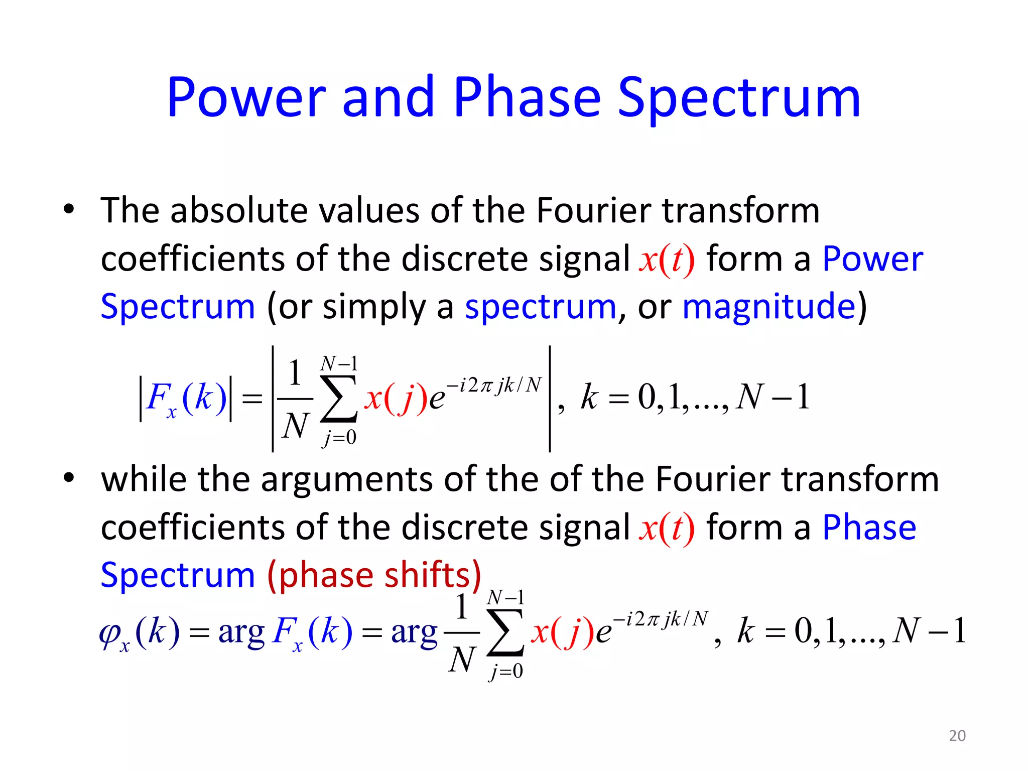 Power and Phase Spectrum
• The absolute values of the Fourier transform
coefficients of the discrete signal x(t) form a Power
Spectrum (or simply a spectrum, or magnitude)
• while the arguments of the of the Fourier transform
coefficients of the discrete signal x(t) form a Phase
Spectrum (phase shifts)
1
2 /
0
1
, 0,1,...,(( ) 1)
N
i jk N
j
x ex jF k N
N
k π
−
−
=
= = −∑
20
1
2 /
0
( )
1
, 0,1,...,( ) a ( 1g a g)r r
N
i jk N
x x
j
ek Nk
N
F kx j π
ϕ
−
−
=
= = = −∑
 