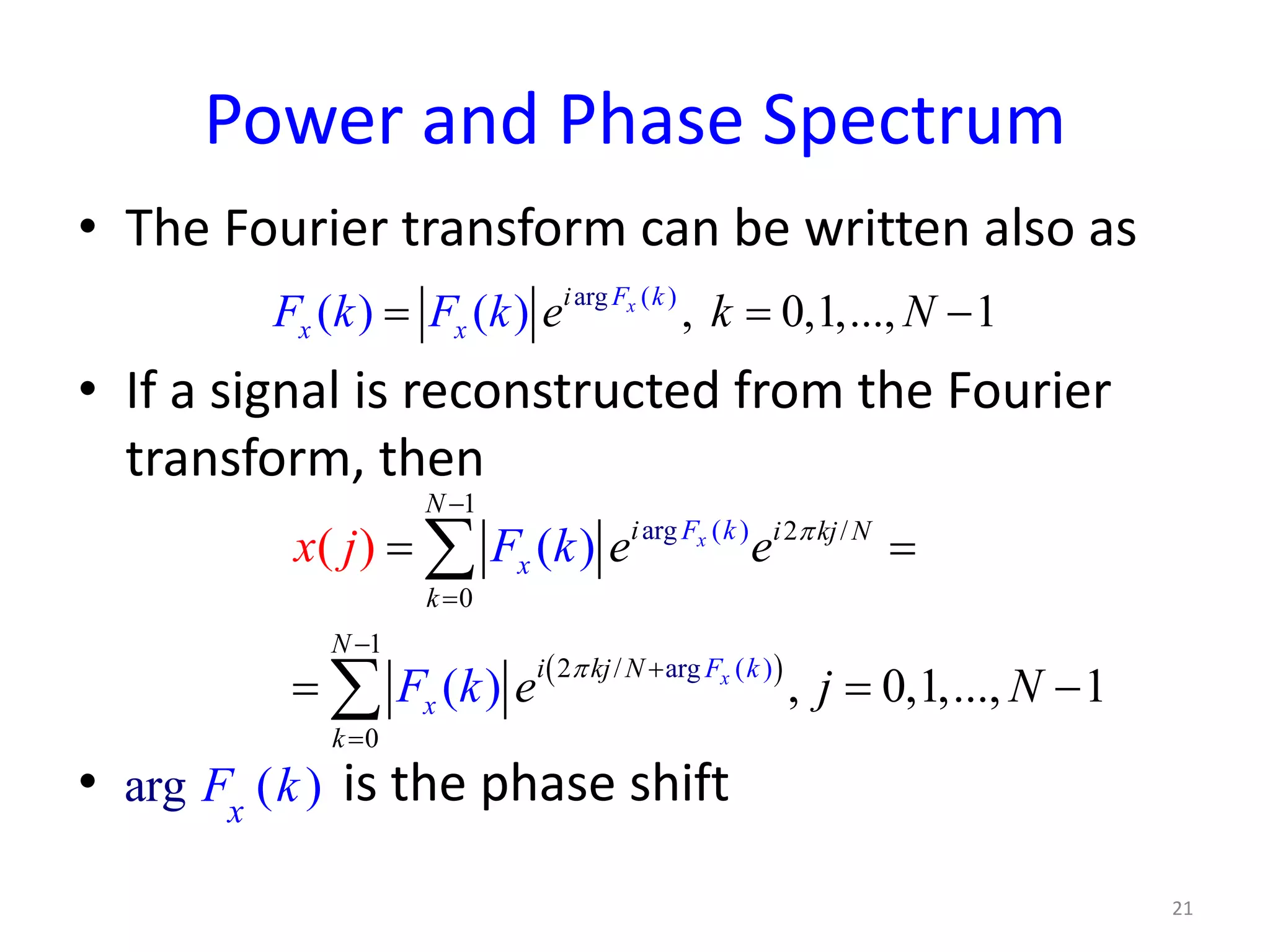 Power and Phase Spectrum
• The Fourier transform can be written also as
• If a signal is reconstructed from the Fourier
transform, then
• is the phase shift
21
( )
1
2 /
0
1
arg
a2 / r
0
)
)g
(
(
, 0,1,
( )
( ) ..., 1
( ) x
x
N
i i kj N
k
N
i
F k
x
F k
x
kj N
k
F k
F k
e e
e j N
x j π
π
−
=
−
+
=
=
= = −
∑
∑
(arg )
( , 0,1,...,) ) 1( xF k
x
i
xF k F ek k N= = −
arg ( )x
F k
 