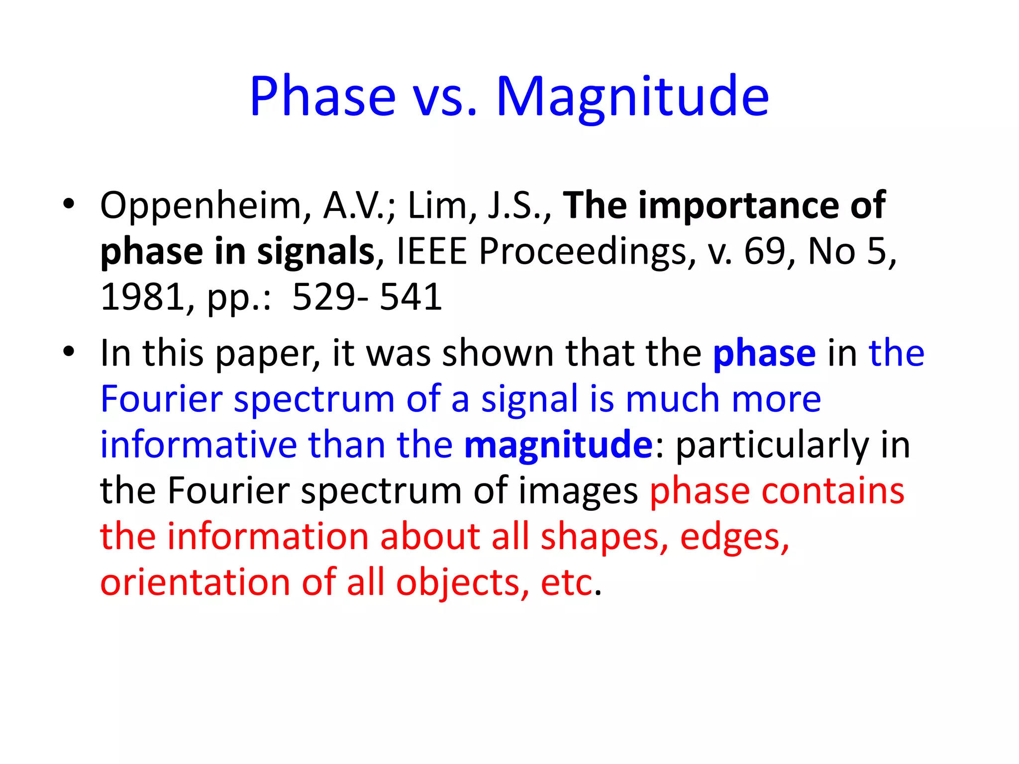 Phase vs. Magnitude
• Oppenheim, A.V.; Lim, J.S., The importance of
phase in signals, IEEE Proceedings, v. 69, No 5,
1981, pp.: 529- 541
• In this paper, it was shown that the phase in the
Fourier spectrum of a signal is much more
informative than the magnitude: particularly in
the Fourier spectrum of images phase contains
the information about all shapes, edges,
orientation of all objects, etc.
 