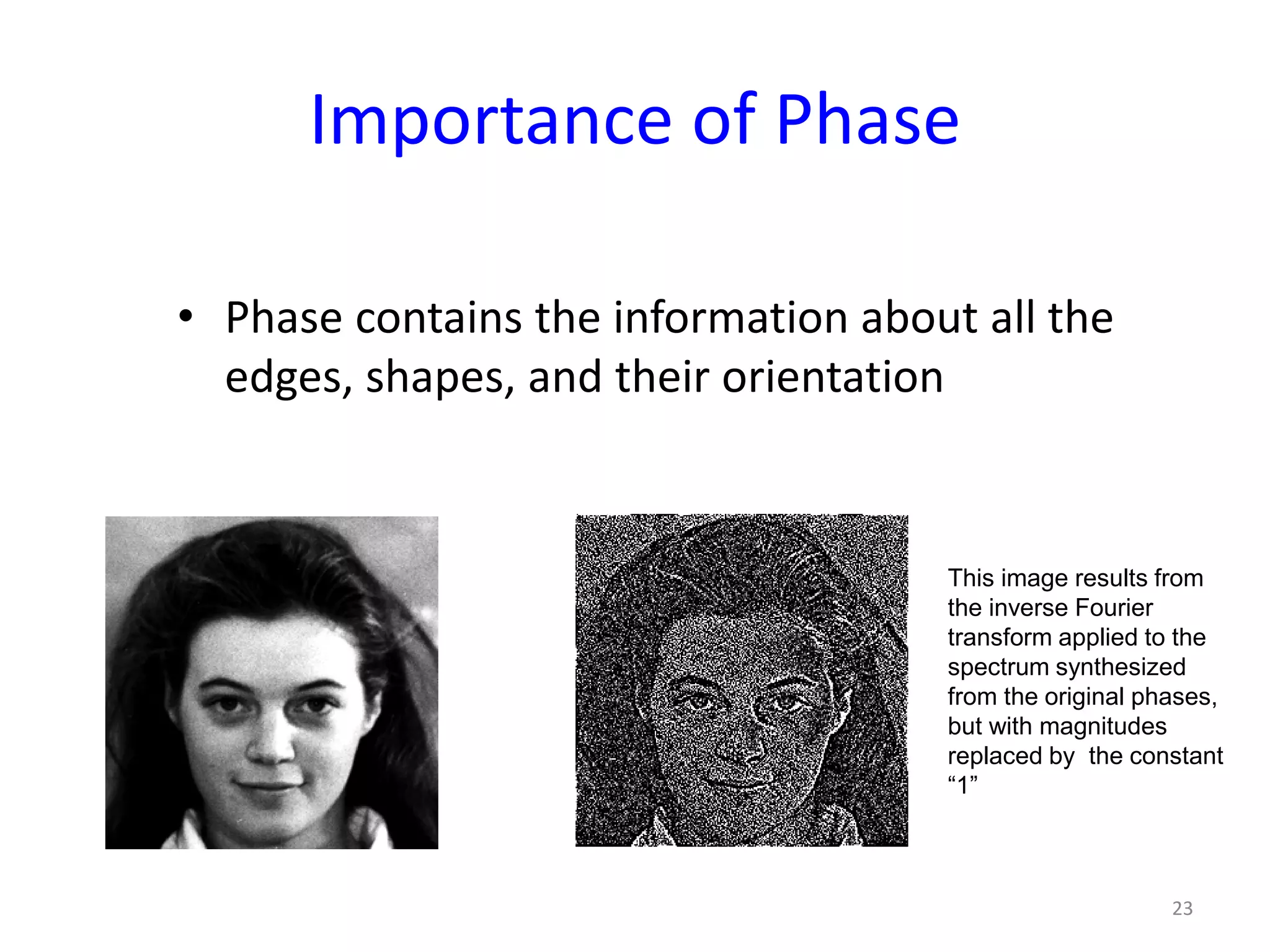Importance of Phase
• Phase contains the information about all the
edges, shapes, and their orientation
23
This image results from
the inverse Fourier
transform applied to the
spectrum synthesized
from the original phases,
but with magnitudes
replaced by the constant
“1”
 