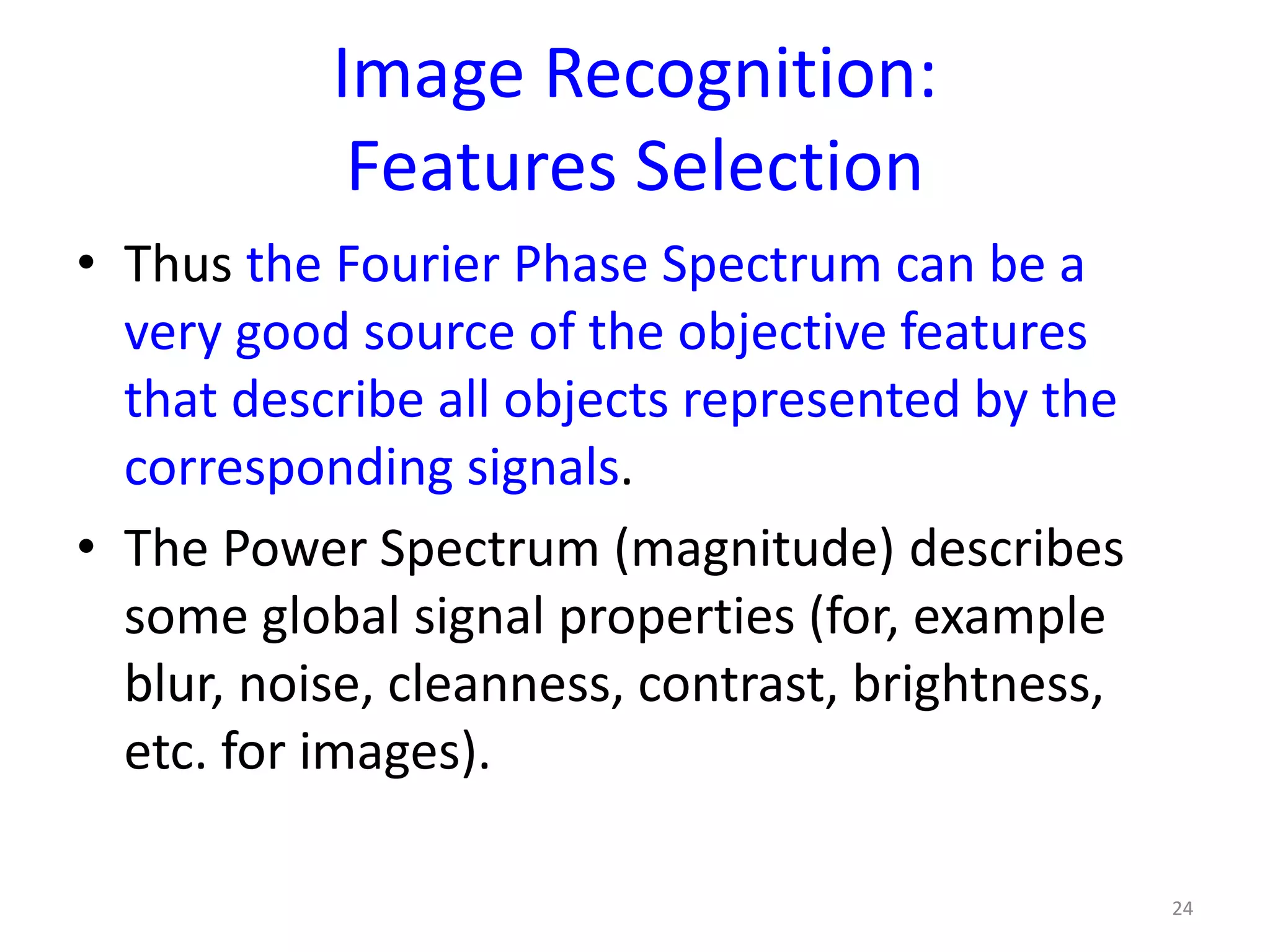 Image Recognition:
Features Selection
• Thus the Fourier Phase Spectrum can be a
very good source of the objective features
that describe all objects represented by the
corresponding signals.
• The Power Spectrum (magnitude) describes
some global signal properties (for, example
blur, noise, cleanness, contrast, brightness,
etc. for images).
24
 