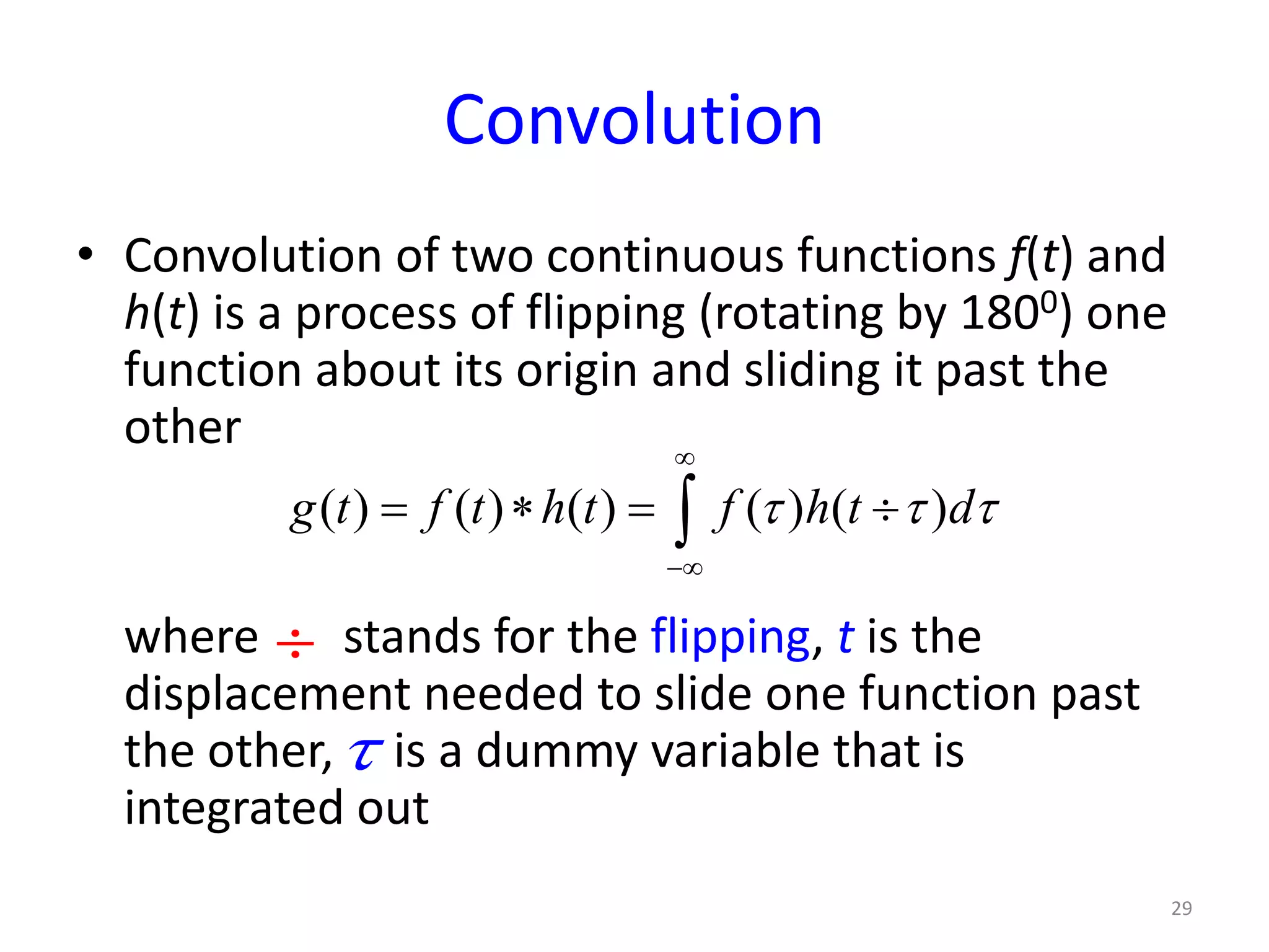 Convolution
• Convolution of two continuous functions f(t) and
h(t) is a process of flipping (rotating by 1800) one
function about its origin and sliding it past the
other
where stands for the flipping, t is the
displacement needed to slide one function past
the other, is a dummy variable that is
integrated out
29
( ) ( ) ( ) ( ) ( )g t f t h t f h t dτ τ τ
∞
−∞
= ∗ = ÷∫
÷
τ
 