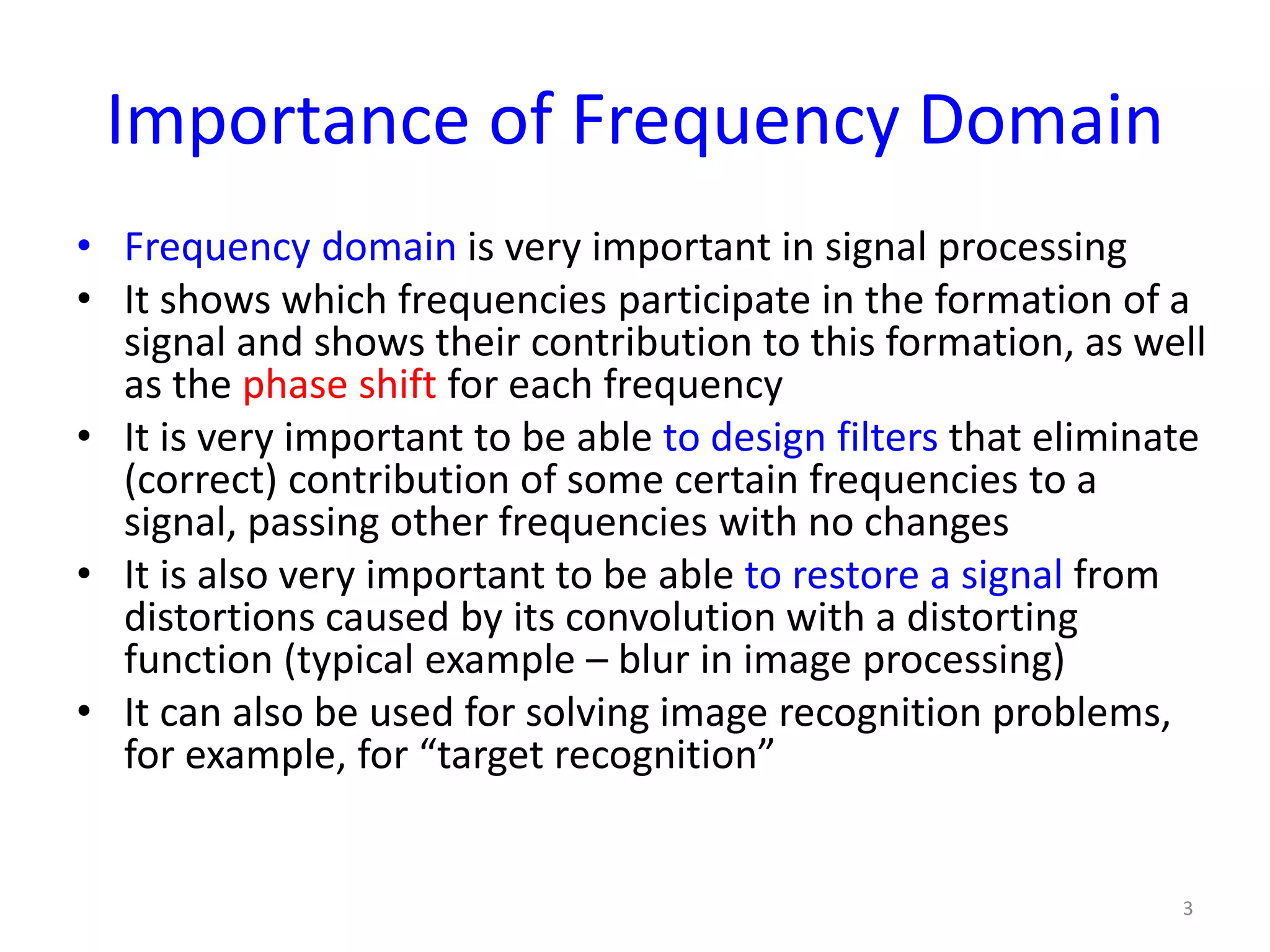 Importance of Frequency Domain
• Frequency domain is very important in signal processing
• It shows which frequencies participate in the formation of a
signal and shows their contribution to this formation, as well
as the phase shift for each frequency
• It is very important to be able to design filters that eliminate
(correct) contribution of some certain frequencies to a
signal, passing other frequencies with no changes
• It is also very important to be able to restore a signal from
distortions caused by its convolution with a distorting
function (typical example – blur in image processing)
• It can also be used for solving image recognition problems,
for example, for “target recognition”
3
 