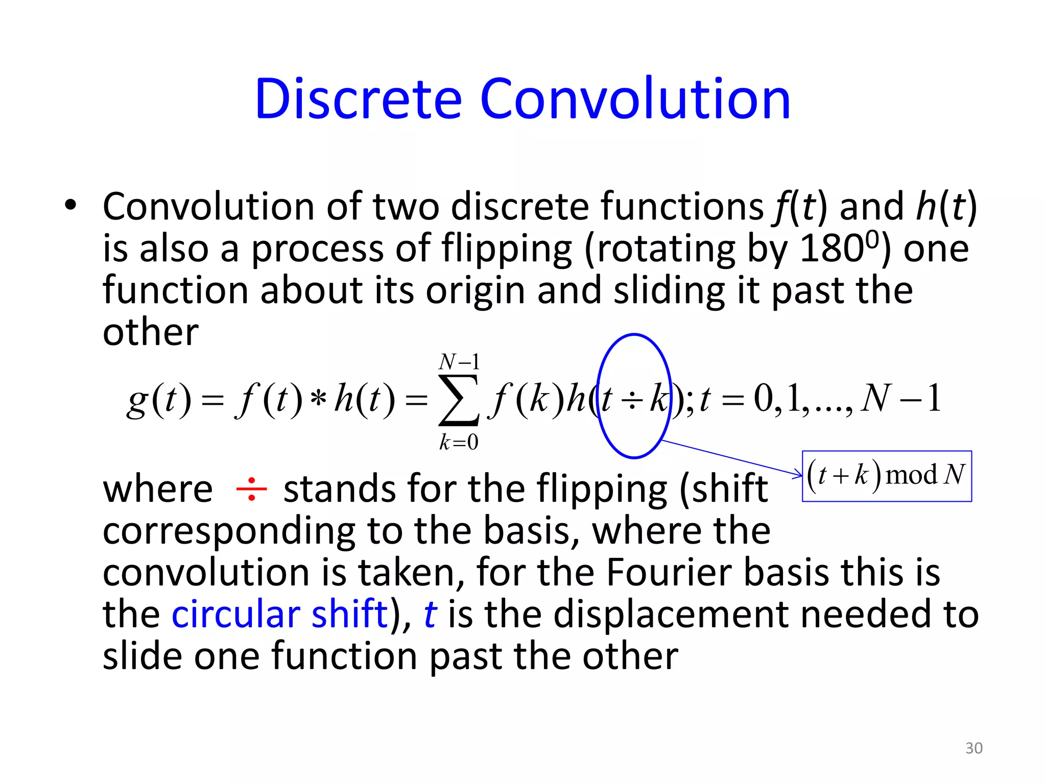 Discrete Convolution
• Convolution of two discrete functions f(t) and h(t)
is also a process of flipping (rotating by 1800) one
function about its origin and sliding it past the
other
where stands for the flipping (shift
corresponding to the basis, where the
convolution is taken, for the Fourier basis this is
the circular shift), t is the displacement needed to
slide one function past the other
30
1
0
( ) ( ) ( ) ( ) ( ); 0,1,..., 1
N
k
g t f t h t f k h t k t N
−
=
= ∗ = ÷ = −∑
÷ ( )modt k N+
 