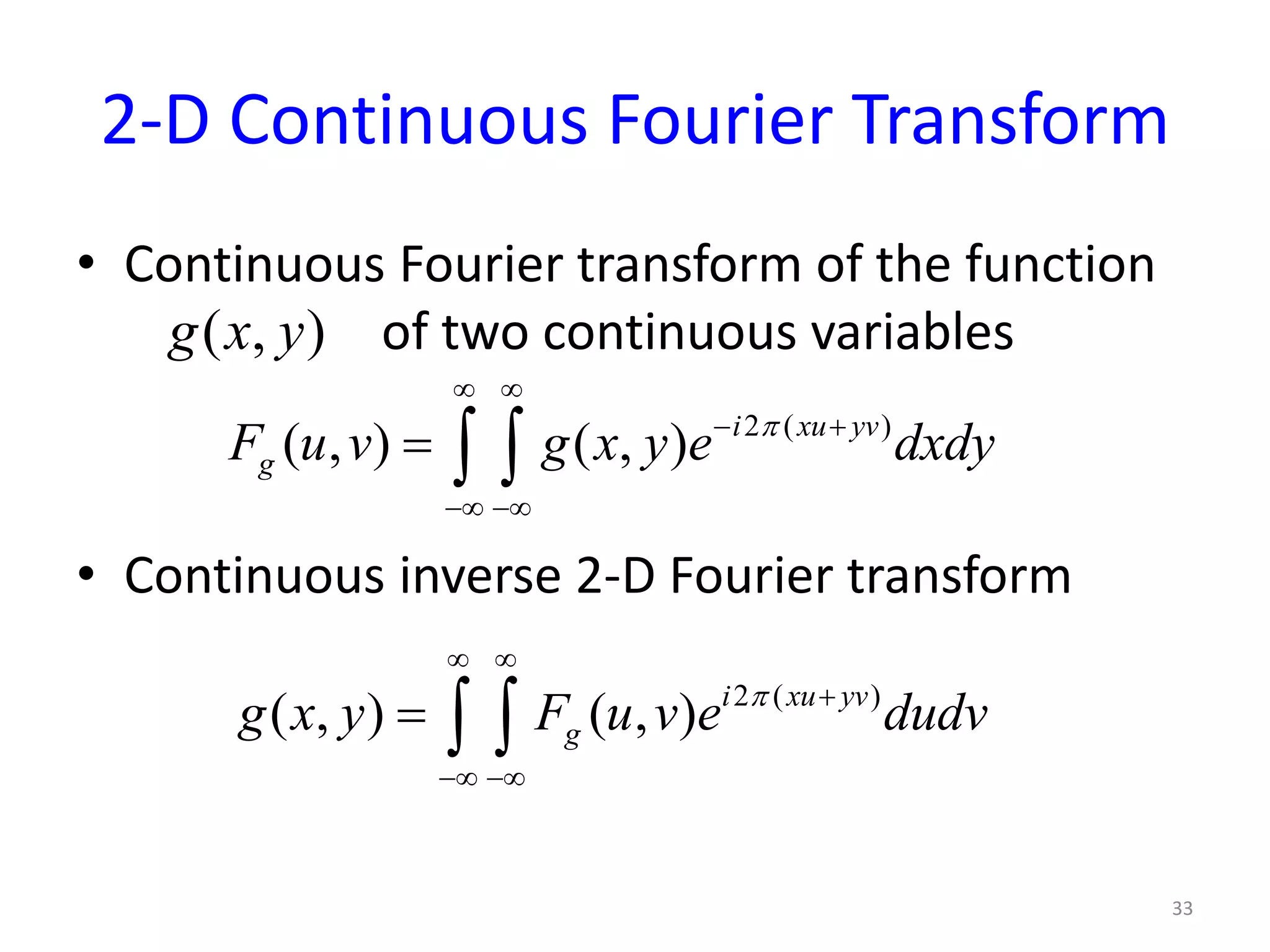 2-D Continuous Fourier Transform
• Continuous Fourier transform of the function
of two continuous variables
• Continuous inverse 2-D Fourier transform
33
( , )g x y
2 ( )
( , ) ( , ) i xu yv
gF u v g x y e dxdyπ
∞ ∞
− +
−∞ −∞
= ∫ ∫
2 ( )
( , ) ( , ) i xu yv
gg x y F u v e dudvπ
∞ ∞
+
−∞ −∞
= ∫ ∫
 