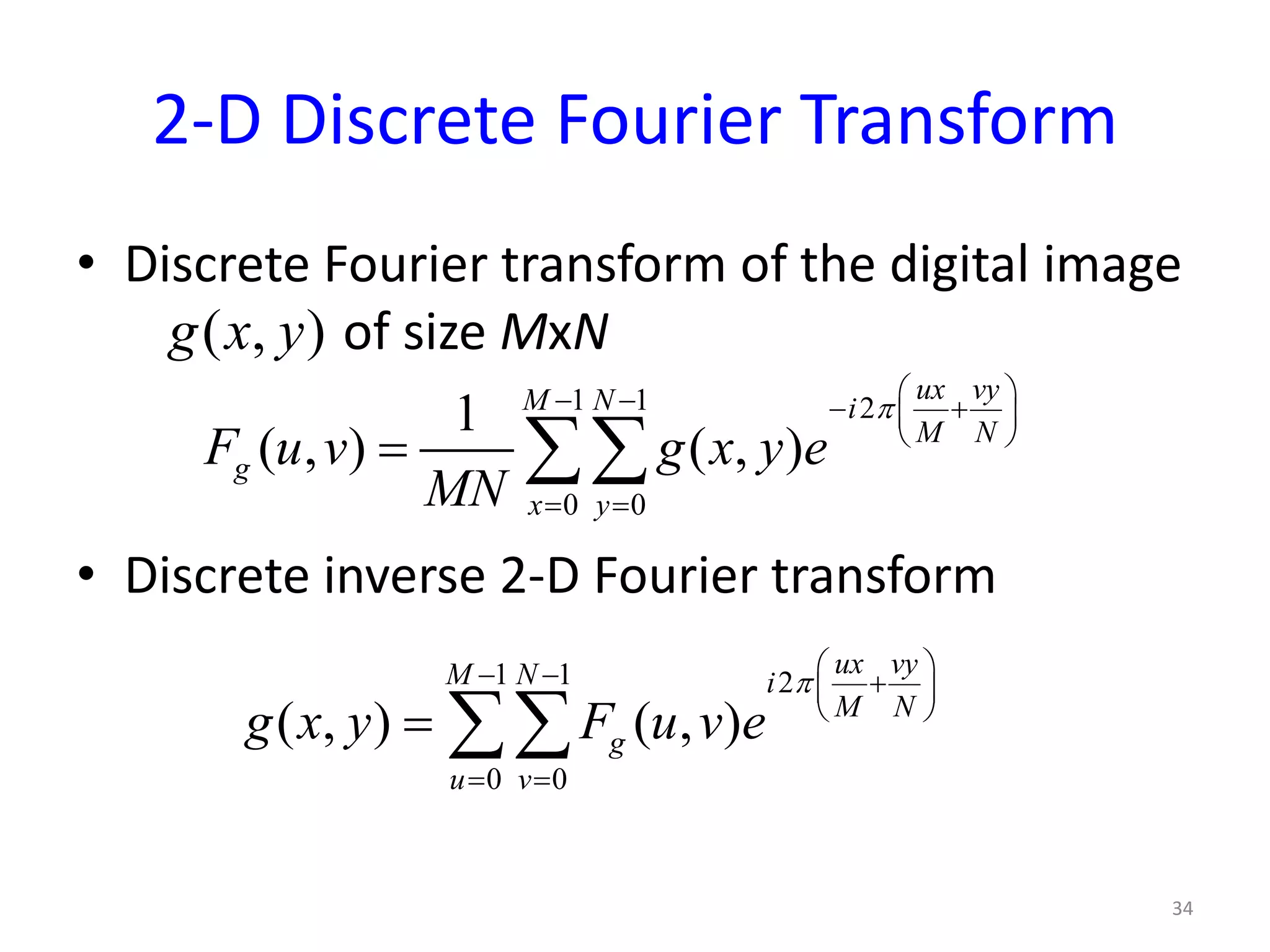 2-D Discrete Fourier Transform
• Discrete Fourier transform of the digital image
of size MxN
• Discrete inverse 2-D Fourier transform
34
( , )g x y
1 1 2
0 0
1
( , ) ( , )
ux vyM N i
M N
g
x y
F u v g x y e
MN
π
 − − − + 
 
= =
= ∑∑
1 1 2
0 0
( , ) ( , )
ux vyM N i
M N
g
u v
g x y F u v e
π
 − − + 
 
= =
= ∑∑
 