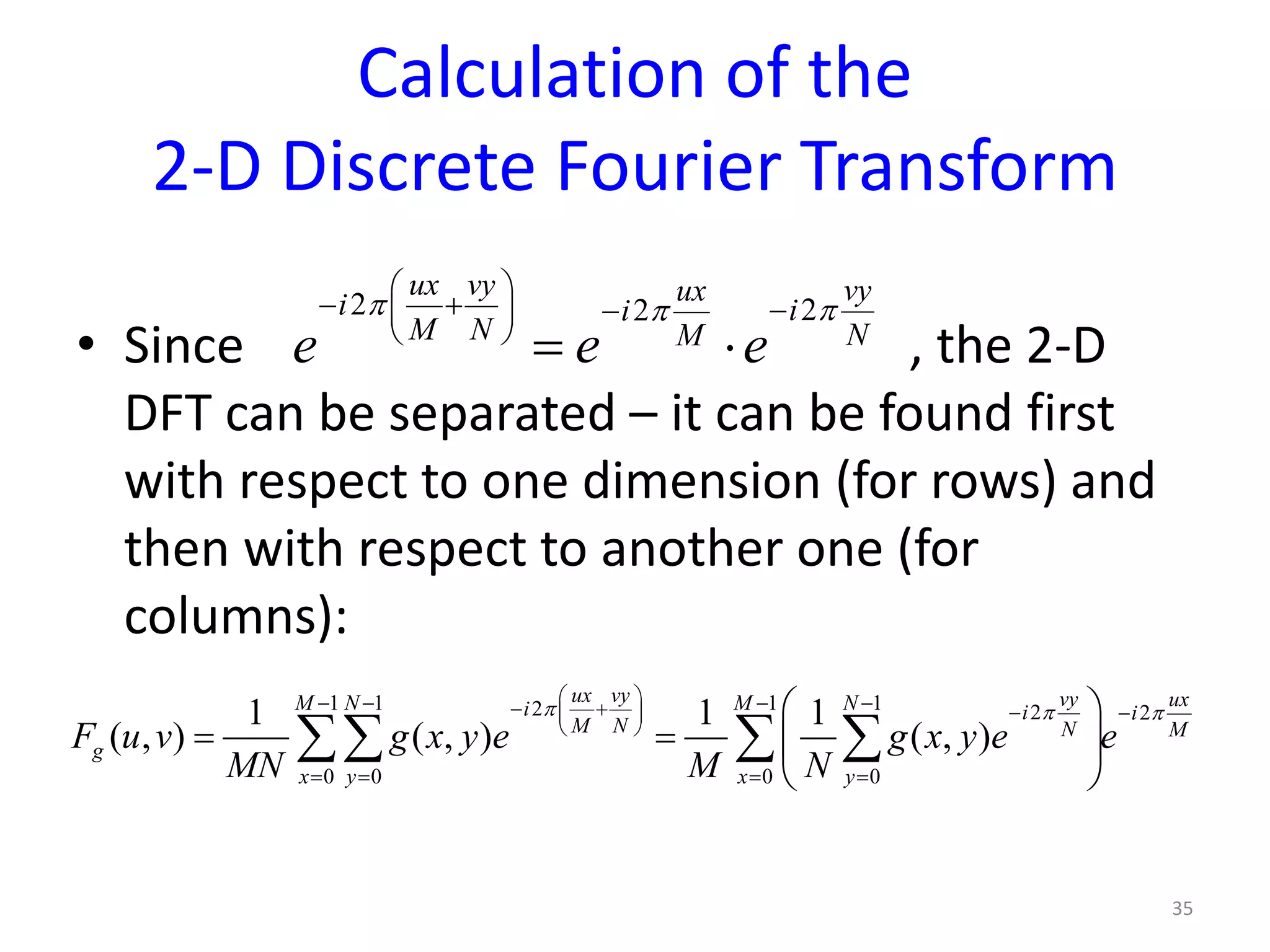 Calculation of the
2-D Discrete Fourier Transform
• Since , the 2-D
DFT can be separated – it can be found first
with respect to one dimension (for rows) and
then with respect to another one (for
columns):
35
2 22
ux vy vyuxi ii
M N NM
e e e
π ππ
 
− + −− 
 
= ⋅
1 1 1 12 2 2
0 0 0 0
1 1 1
( , ) ( , ) ( , )
ux vy vy uxM N M Ni i i
M N N M
g
x y x y
F u v g x y e g x y e e
MN M N
π π π
 − − − −− + − − 
 
= = = =
 
=  
 
∑∑ ∑ ∑
 