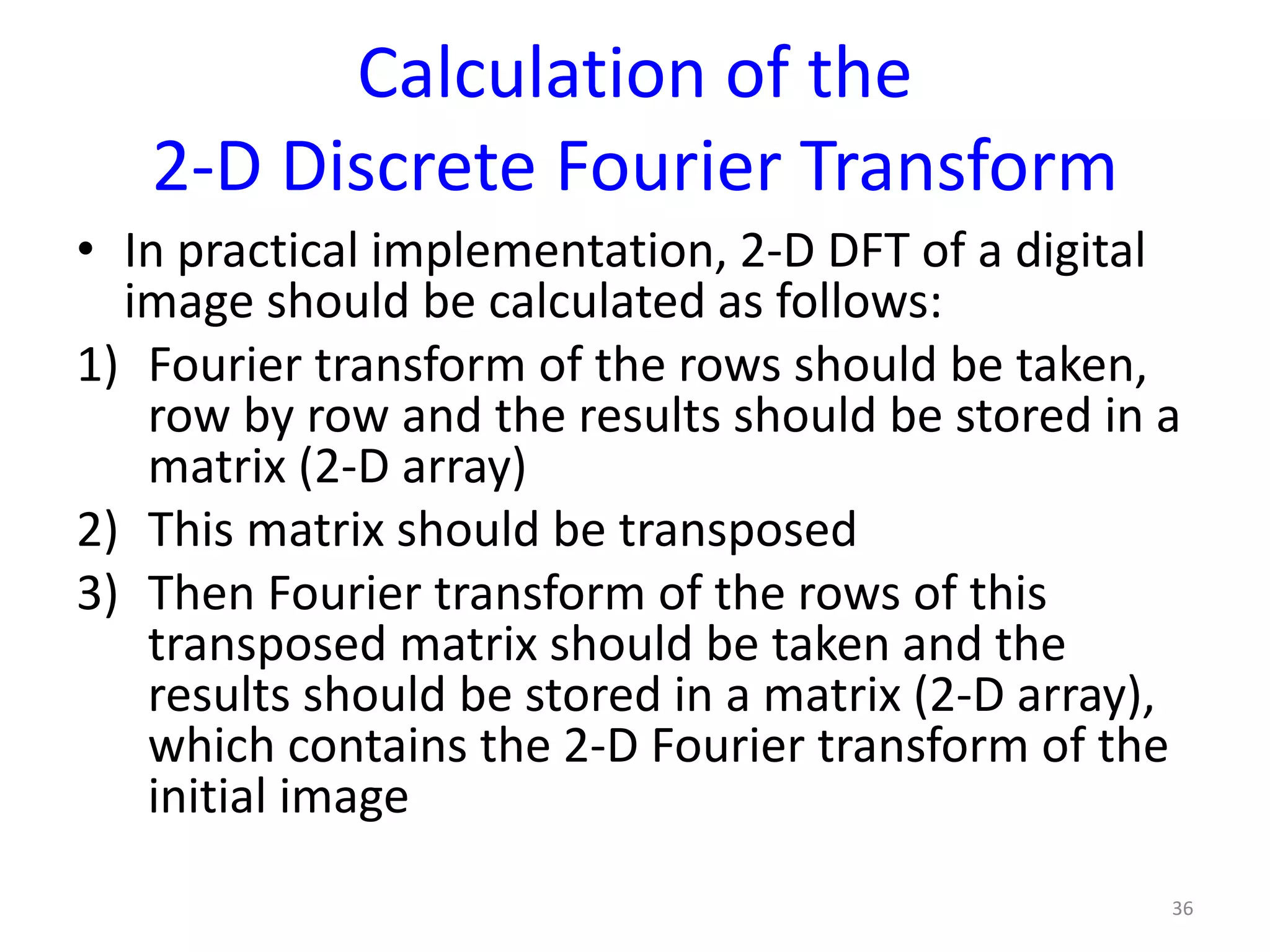 Calculation of the
2-D Discrete Fourier Transform
• In practical implementation, 2-D DFT of a digital
image should be calculated as follows:
1) Fourier transform of the rows should be taken,
row by row and the results should be stored in a
matrix (2-D array)
2) This matrix should be transposed
3) Then Fourier transform of the rows of this
transposed matrix should be taken and the
results should be stored in a matrix (2-D array),
which contains the 2-D Fourier transform of the
initial image
36
 