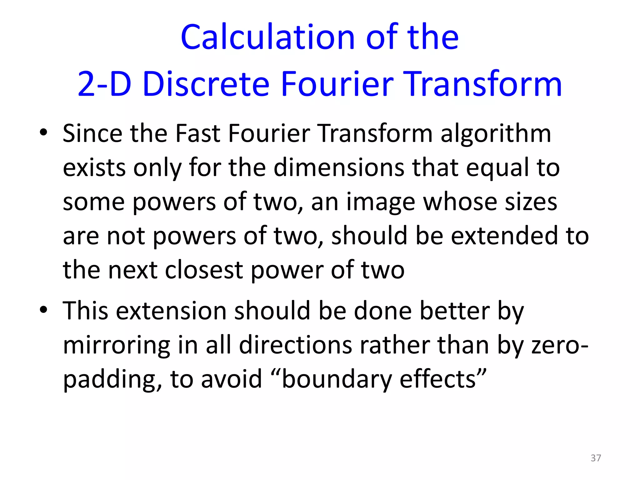 Calculation of the
2-D Discrete Fourier Transform
• Since the Fast Fourier Transform algorithm
exists only for the dimensions that equal to
some powers of two, an image whose sizes
are not powers of two, should be extended to
the next closest power of two
• This extension should be done better by
mirroring in all directions rather than by zero-
padding, to avoid “boundary effects”
37
 