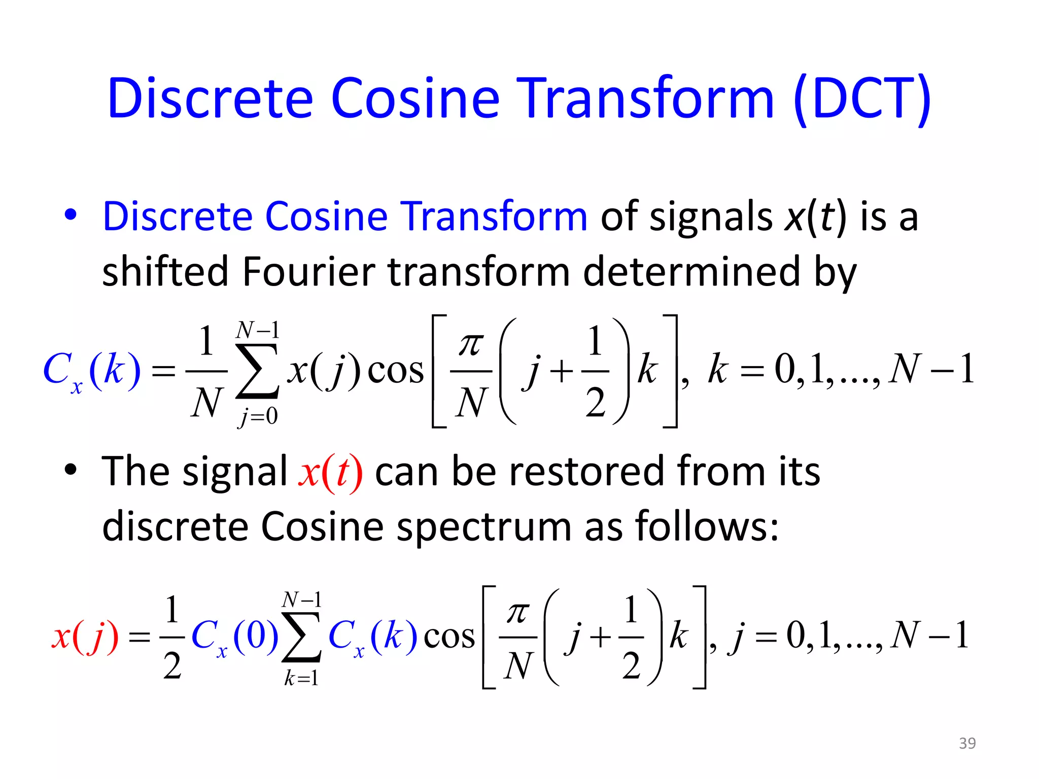 Discrete Cosine Transform (DCT)
• Discrete Cosine Transform of signals x(t) is a
shifted Fourier transform determined by
• The signal x(t) can be restored from its
discrete Cosine spectrum as follows:
39
1
0
1 1
( )cos , 0,1,...,(
2
) 1
N
x
j
x j j k k
N
C k N
N
π−
=
  
= + = −  
  
∑
1
1
1 1
cos , 0,1,..., 1
2
) () 0( )
2
(x x
N
k
j k j N
N
x j C C k
π−
=
  
= + = −  
  
∑
 