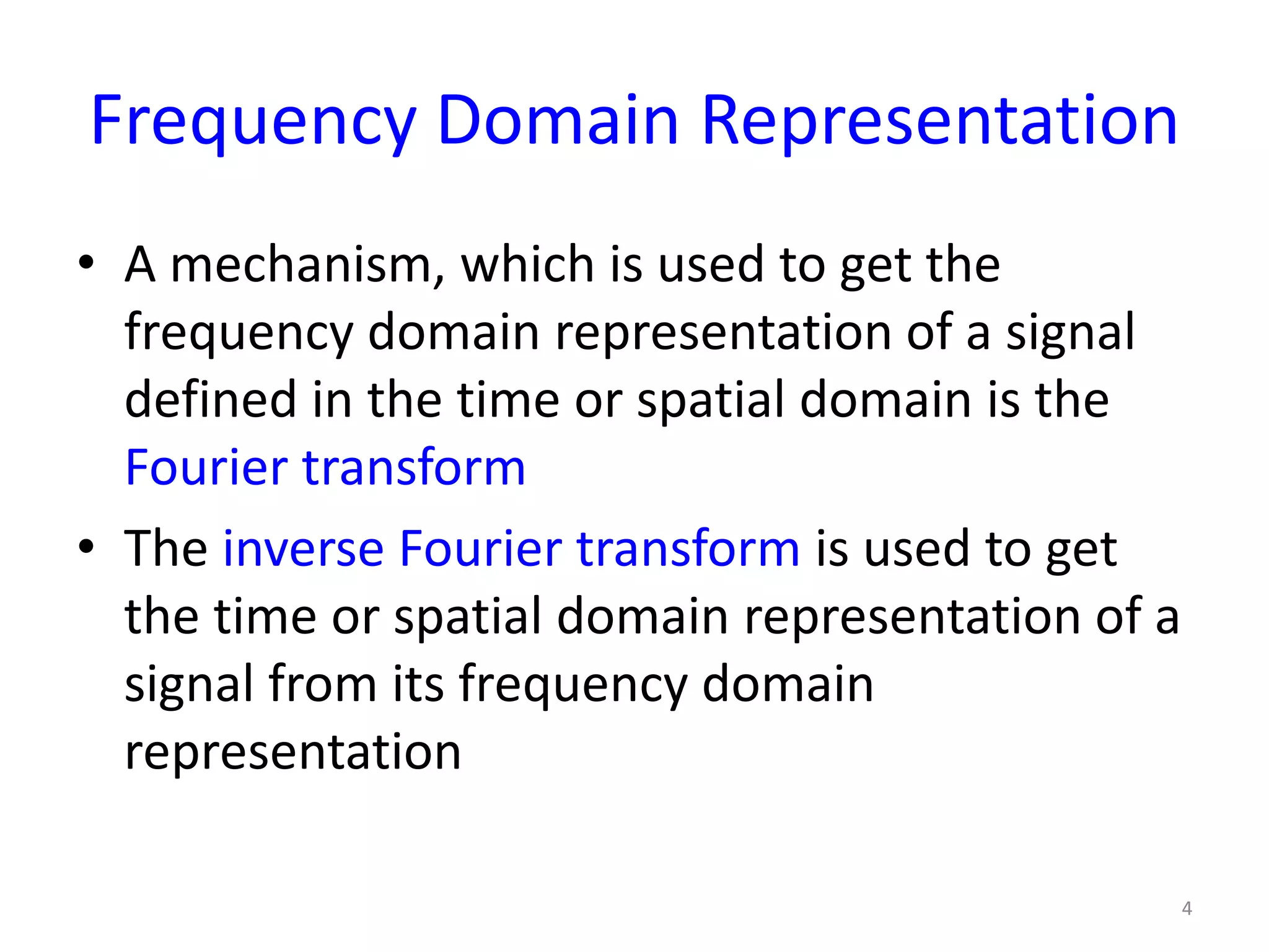 Frequency Domain Representation
• A mechanism, which is used to get the
frequency domain representation of a signal
defined in the time or spatial domain is the
Fourier transform
• The inverse Fourier transform is used to get
the time or spatial domain representation of a
signal from its frequency domain
representation
4
 