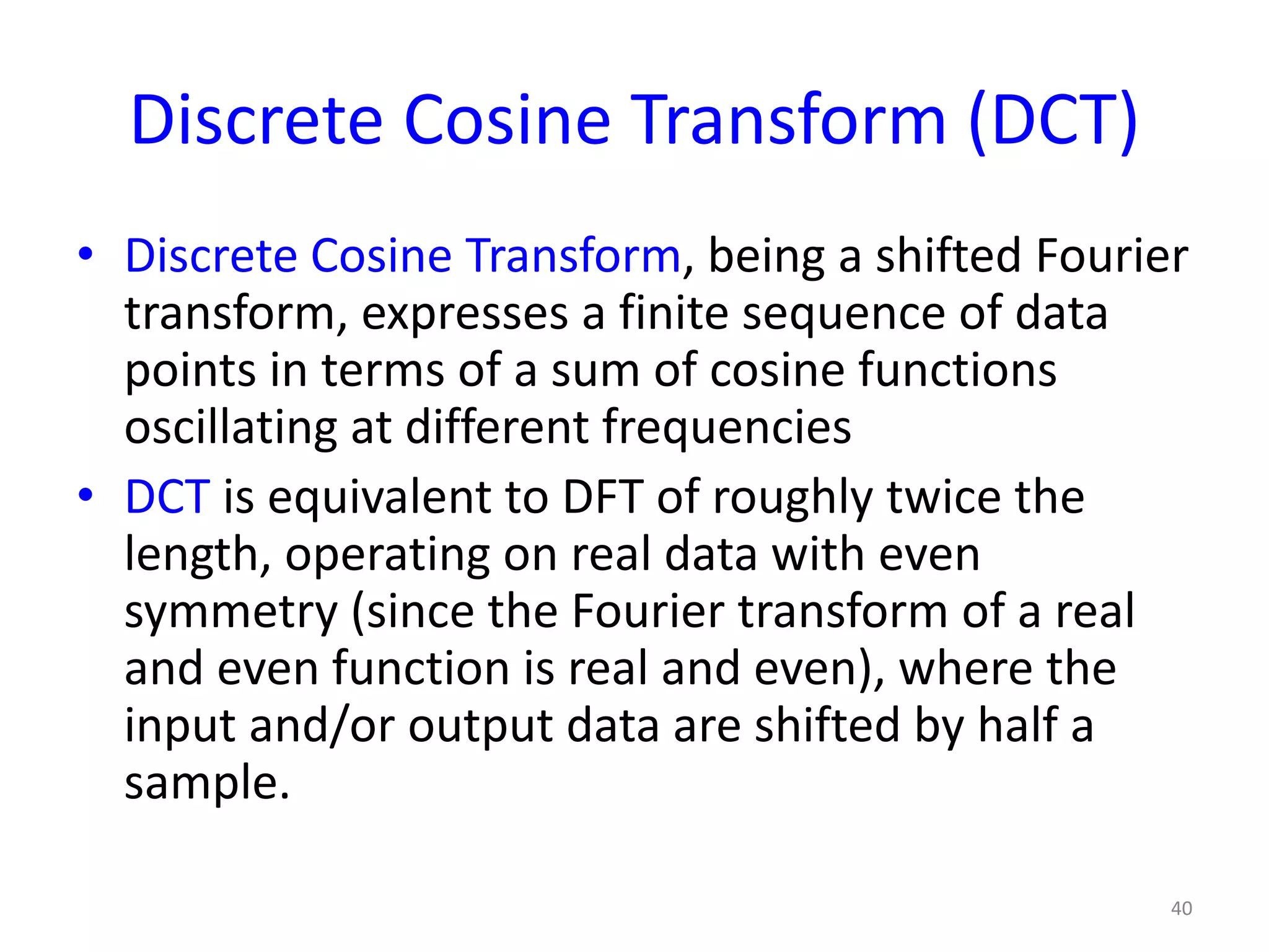 Discrete Cosine Transform (DCT)
• Discrete Cosine Transform, being a shifted Fourier
transform, expresses a finite sequence of data
points in terms of a sum of cosine functions
oscillating at different frequencies
• DCT is equivalent to DFT of roughly twice the
length, operating on real data with even
symmetry (since the Fourier transform of a real
and even function is real and even), where the
input and/or output data are shifted by half a
sample.
40
 