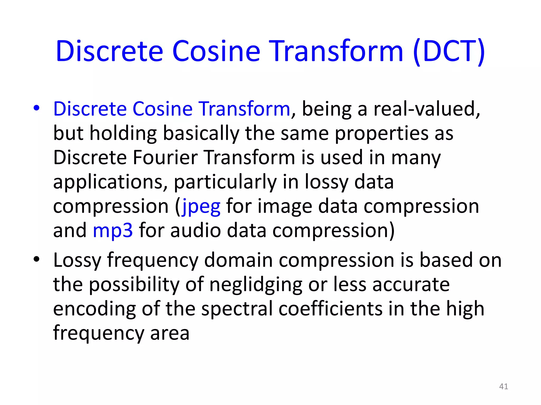 Discrete Cosine Transform (DCT)
• Discrete Cosine Transform, being a real-valued,
but holding basically the same properties as
Discrete Fourier Transform is used in many
applications, particularly in lossy data
compression (jpeg for image data compression
and mp3 for audio data compression)
• Lossy frequency domain compression is based on
the possibility of neglidging or less accurate
encoding of the spectral coefficients in the high
frequency area
41
 