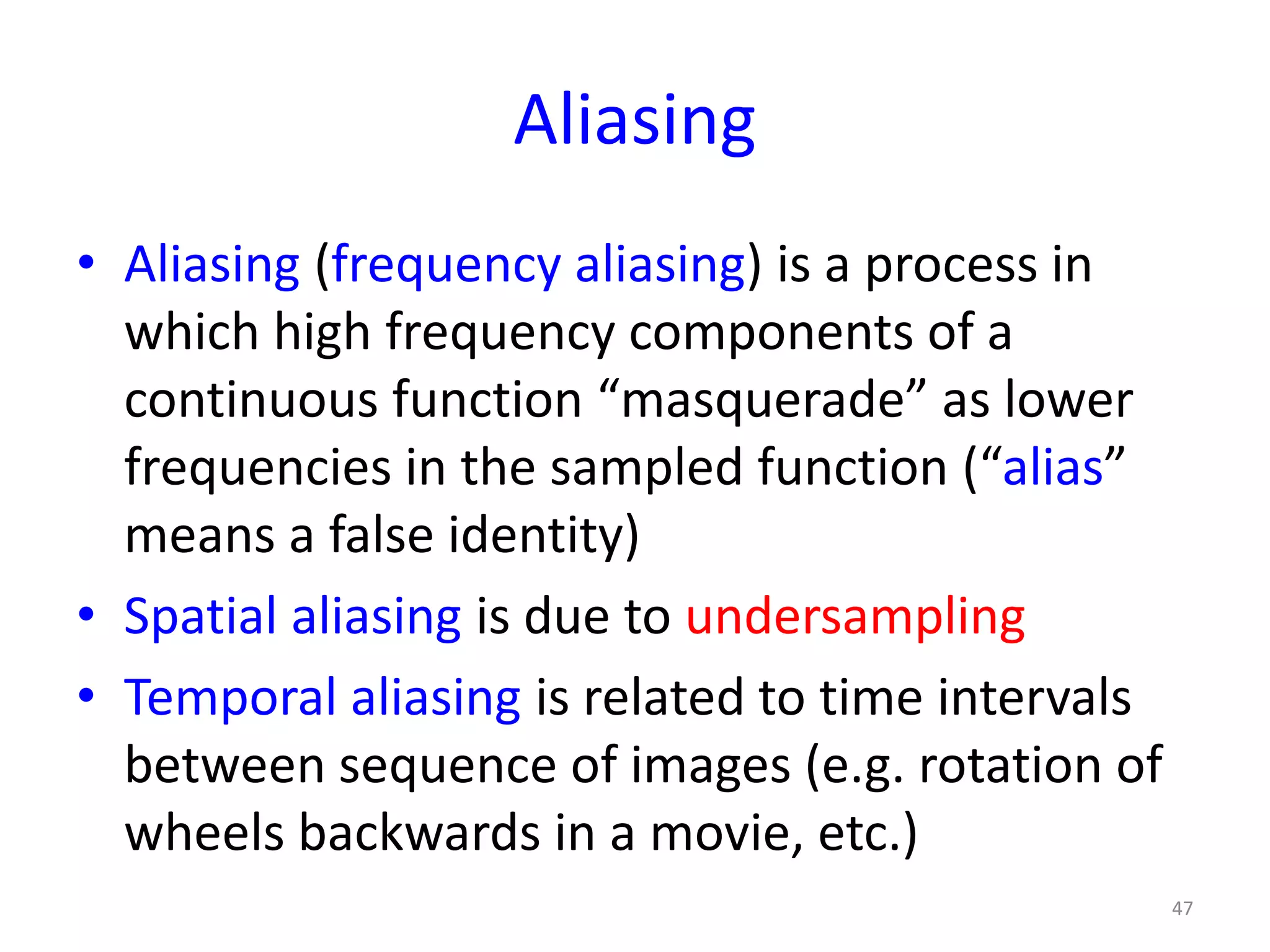 Aliasing
• Aliasing (frequency aliasing) is a process in
which high frequency components of a
continuous function “masquerade” as lower
frequencies in the sampled function (“alias”
means a false identity)
• Spatial aliasing is due to undersampling
• Temporal aliasing is related to time intervals
between sequence of images (e.g. rotation of
wheels backwards in a movie, etc.)
47
 
