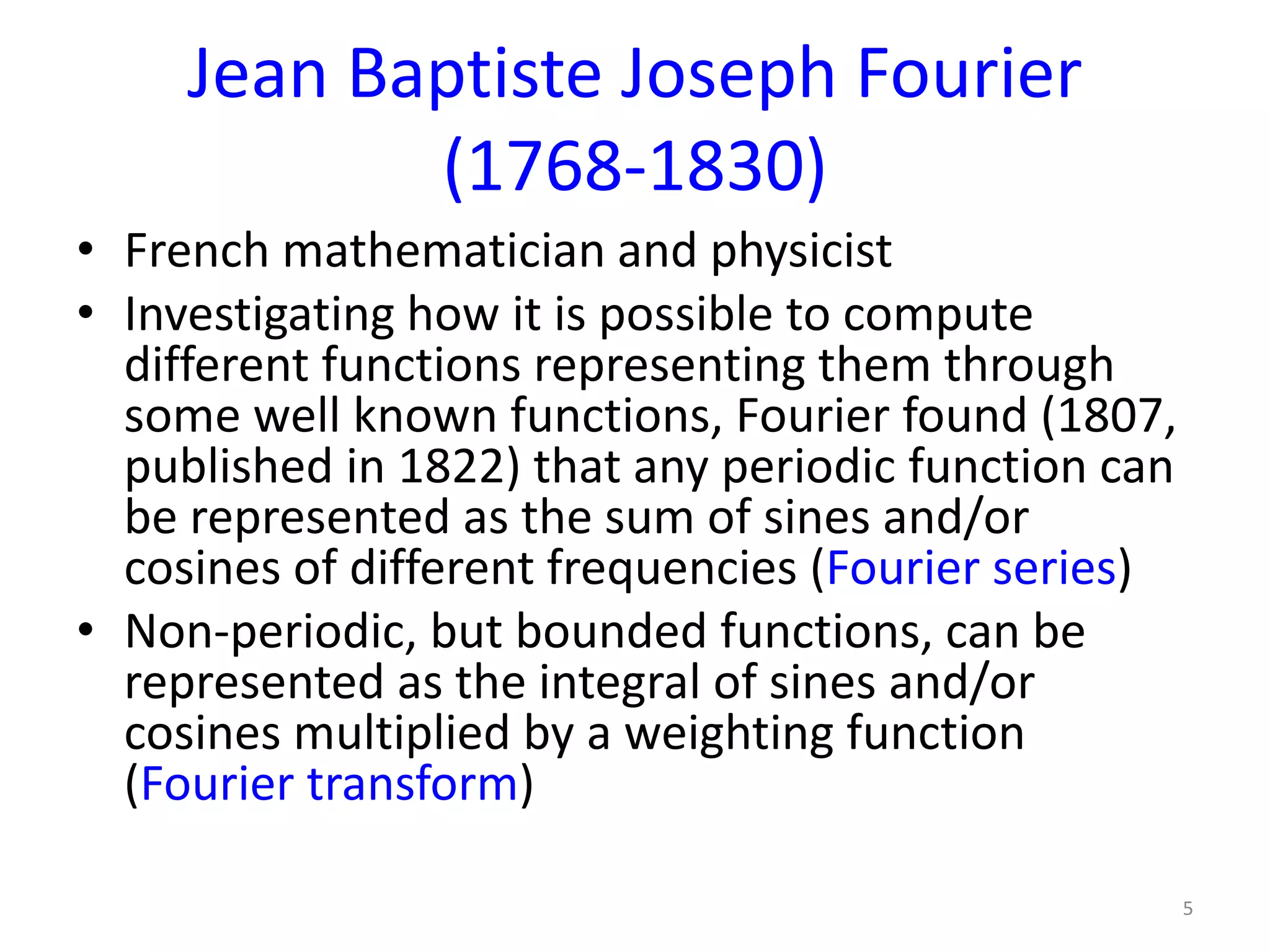 Jean Baptiste Joseph Fourier
(1768-1830)
• French mathematician and physicist
• Investigating how it is possible to compute
different functions representing them through
some well known functions, Fourier found (1807,
published in 1822) that any periodic function can
be represented as the sum of sines and/or
cosines of different frequencies (Fourier series)
• Non-periodic, but bounded functions, can be
represented as the integral of sines and/or
cosines multiplied by a weighting function
(Fourier transform)
5
 