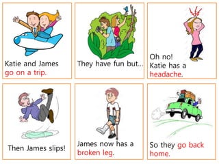 Then James slips!
James now has a
broken leg.
Katie and James
go on a trip.
They have fun but…
Oh no!
Katie has a
headache.
So they go back
home.