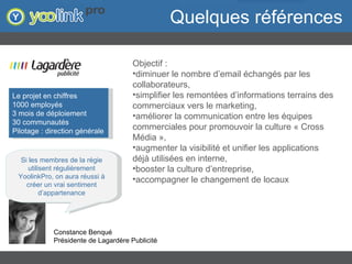 Quelques références Objectif :  diminuer le nombre d’email échangés par les collaborateurs,  simplifier les remontées d’informations terrains des commerciaux vers le marketing,  améliorer la communication entre les équipes commerciales pour promouvoir la culture « Cross Média »,  augmenter la visibilité et unifier les applications déjà utilisées en interne,  booster la culture d’entreprise,  accompagner le changement de locaux  Si les membres de la régie utilisent régulièrement YoolinkPro, on aura réussi à créer un vrai sentiment d’appartenance Constance Benqué Présidente de Lagardère Publicité Le projet en chiffres  1000 employés 3 mois de déploiement 30 communautés Pilotage : direction générale 