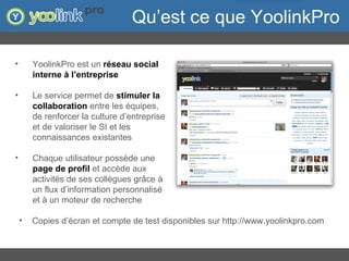 Qu’est ce que YoolinkPro YoolinkPro est un  réseau social interne à l’entreprise Le service permet de  stimuler la collaboration  entre les équipes, de renforcer la culture d’entreprise et de valoriser le SI et les connaissances existantes Chaque utilisateur possède une  page de profil  et accède aux activités de ses collègues grâce à un flux d’information personnalisé et à un moteur de recherche Copies d’écran et compte de test disponibles sur http://www.yoolinkpro.com 