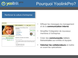 Pourquoi YoolinkPro? Renforcer la culture d’entreprise Diffuser les messages du management et de la  communication interne Simplifier l’intégration de nouveaux membres à l’entreprise Créer des  communautés  métiers transversales   aux entités et équipes Valoriser les collaborateurs  et mettre en avant les spécialistes 