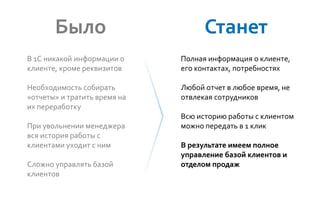 В 1С никакой информации о
клиенте, кроме реквизитов
Необходимость собирать
«отчеты» и тратить время на
их переработку
При увольнении менеджера
вся история работы с
клиентами уходит с ним
Сложно управлять базой
клиентов
Было
Полная информация о клиенте,
его контактах, потребностях
Любой отчет в любое время, не
отвлекая сотрудников
Всю историю работы с клиентом
можно передать в 1 клик
В результате имеем полное
управление базой клиентов и
отделом продаж
Станет
 