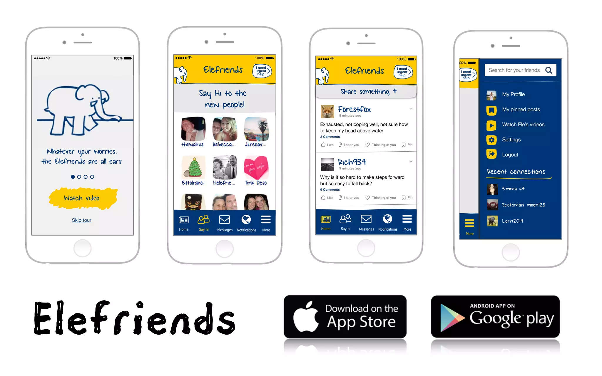 Elefriends
Say Hi to the
new people!
I need
urgent
help
Home
ǌ
Messages Notifications MoreSay hi
Elefriends
Home
ǌ
Messages Notifications MoreSay hi
I need
urgent
help
∠Forestfox
Exhausted, not coping well, not sure how
to keep my head above water
9 minutes ago
3 Comments
PinLike ♥ Thinking of youI hear you
∠Rich934
Why is it so hard to make steps forward
but so easy to fall back?
9 minutes ago
6 Comments
PinLike ♥ Thinking of youI hear you
Share something + My Profile
My pinned posts
Watch Ele’s videos
Settings
Logout
Emma 64
Scotsman moon123
Lorri2014
Notifications More
I need
urgent
help
Search for your friends
Recent connections
Elefriends
Home
ǌ
Messages Notifications MoreSay hi
hi
I need
urgent
help
Watch video
Whatever your worries,
the Elefriends are all ears
Skip tour
Elefriends
 