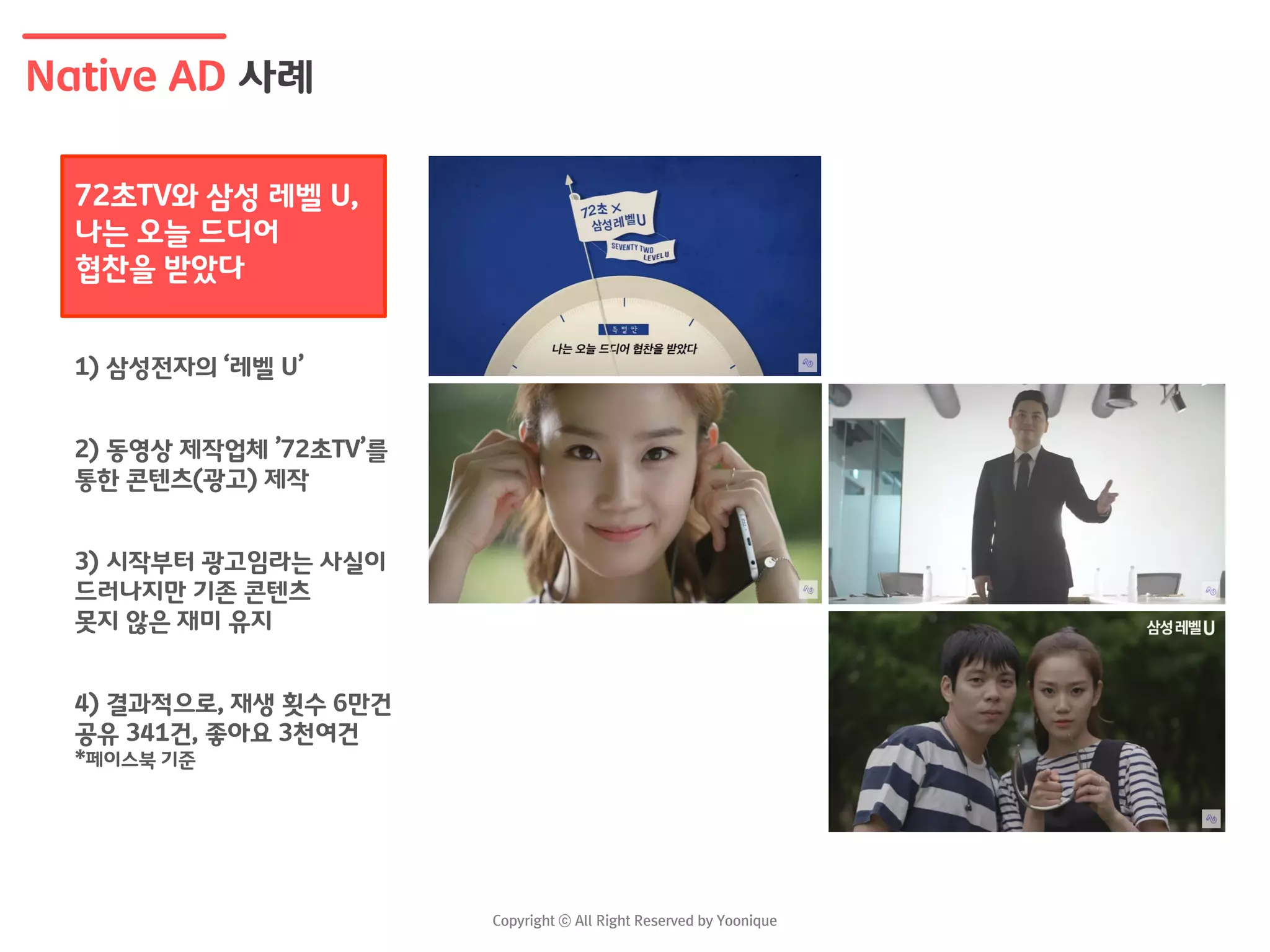 Native AD 사례
1) 삼성전자의 ‘레벨 U’
2) 동영상 제작업체 ’72초TV’를
통한 콘텐츠(광고) 제작
3) 시작부터 광고임라는 사실이
드러나지만 기존 콘텐츠
못지 않은 재미 유지
4) 결과적으로, 재생 횟수 6만건
공유 341건, 좋아요 3천여건
*페이스북 기준
72초TV와 삼성 레벨 U,
나는 오늘 드디어
협찬을 받았다
 