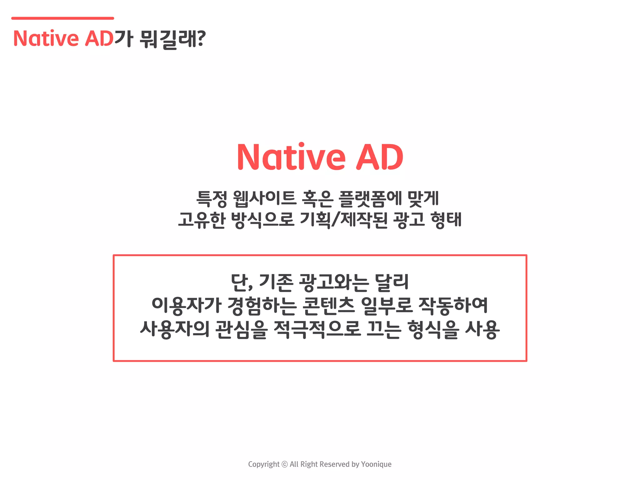 Native AD가 뭐길래?
Native AD
특정 웹사이트 혹은 플랫폼에 맞게
고유한 방식으로 기획/제작된 광고 형태
단, 기존 광고와는 달리
이용자가 경험하는 콘텐츠 일부로 작동하여
사용자의 관심을 적극적으로 끄는 형식을 사용
 