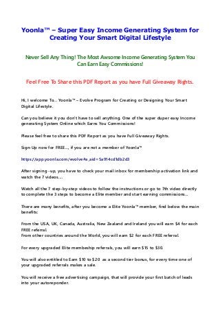 Yoonla™ – Super Easy Income Generating System for
Creating Your Smart Digital Lifestyle
Never Sell Any Thing! The Most Awsome Income Generating System You
Can Earn Easy Commissions!
Feel Free To Share this PDF Report as you have Full Giveaway Rights.
Hi, I welcome To... Yoonla™ – Evolve Program for Creating or Designing Your Smart
Digital Lifestyle.
Can you believe it you don't have to sell anything. One of the super duper easy Income
generating System Online which Earns You Commissions!
Please feel free to share this PDF Report as you have Full Giveaway Rights.
Sign-Up now for FREE..., if you are not a member of Yoonla™
https://app.yoonla.com/evolve#a_aid=5a914cd1db2d3
After signing -up, you have to check your mail inbox for membership activation link and
watch the 7 videos....
Watch all the 7 step-by-step videos to follow the instructions or go to 7th video directly
to complete the 3 steps to become a Elite member and start earning commissions...
There are many benefits, after you become a Elite Yoonla™ member, find below the main
benefits:
From the USA, UK, Canada, Australia, New Zealand and Ireland you will earn $4 for each
FREE referral.
From other countries around the World, you will earn $2 for each FREE referral.
For every upgraded Elite membeship referrals, you will earn $15 to $30.
You will also entitled to Earn $10 to $20 as a second tier bonus, for every time one of
your upgraded referrals makes a sale.
You will receive a free advertising campaign, that will provide your first batch of leads
into your autoreponder.
 
