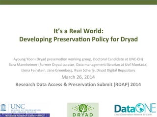 It’s	
  a	
  Real	
  World:	
  	
  
Developing	
  Preserva6on	
  Policy	
  for	
  Dryad	
  
Ayoung	
  Yoon	
  (Dryad	
  preserva2on	
  working	
  group,	
  Doctoral	
  Candidate	
  at	
  UNC-­‐CH)	
  
Sara	
  Mannheimer	
  (Former	
  Dryad	
  curator,	
  Data	
  management	
  librarian	
  at	
  Uof	
  Montada)	
  
Elena	
  Feinstein,	
  Jane	
  Greenberg,	
  Ryan	
  Scherle,	
  Dryad	
  Digital	
  Repository	
  
March	
  26,	
  2014	
  
Research	
  Data	
  Access	
  &	
  Preserva6on	
  Submit	
  (RDAP)	
  2014	
  
 