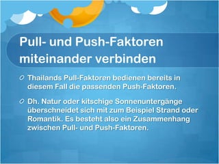 Pull- und Push-Faktoren miteinander verbindenThailands Pull-Faktoren bedienen bereits in diesem Fall die passenden Push-Faktoren. Dh. Natur oder kitschige Sonnenuntergänge überschneidet sich mit zum Beispiel Strand oder Romantik. Es besteht also ein Zusammenhang zwischen Pull- und Push-Faktoren. 
