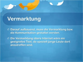 VermarktungDarauf aufbauend, muss die Vermarktung bzw. die Kommunikation gestaltet werden. Die Vermarktung übers Internet wäre ein geeignetes Tool, da speziell junge Leute dort anzutreffen sind. 