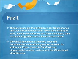 FazitThailand muss die Push-Faktoren der Gäste kennen und sich deren Bewusst sein. Wenn die Destination weiß, welche Motivationen die Gäste verfolgen, kann sie diese aufgreifen und zu ihren Vorteil nutzen. Um Gäste gewinnen zu können, muss die Kommunikation emotional gestaltet werden. Es sollten die Push- sowie die Pull-Faktoren eingearbeitet werden, sodass sich die Gäste damit identifizieren.
