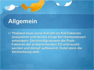 AllgemeinThailand muss seine Vielzahl an Pull-Faktoren analysieren und daraus einige Kernkompetenzen entwickeln. Gleichzeitig müssen die Push-Faktoren der entsprechenden ZG untersucht werden und darauf aufbauend, findet dann die Vermarktung statt. 