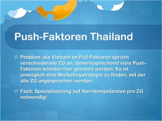 Push-Faktoren ThailandProblem: die Vielzahl an Pull-Faktoren spricht verschiedenste ZG an, dementsprechend viele Push-Faktoren könnten hier genannt werden. Es ist unmöglich eine Marketingstrategie zu finden, mit der alle ZG angesprochen werden.Fazit: Spezialisierung auf Kernkompetenzen pro ZG notwendig!