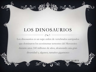 LOS DINOSAURIOS
Los dinosaurios es un supe orden de vertebrados autópsidos
 que dominaron los ecosistemas terrestres del Mesozoico
 durante unos 160 millones de años, alcanzando una gran
         diversidad y, algunos, tamaños gigantesco


                                            ROSSY MARYS
                                            HERNANDEZ
 