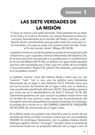 9
LAS SIETE VERDADES DE
LA MISIÓN
“Y Jesús se acercó y les habló diciendo: Toda potestad me es dada
en el cielo y en la tierra. Por tanto, id y haced discípulos a todas las
naciones, bautizándolos en el nombre del Padre, y del Hijo, y del
Espíritu Santo; enseñándoles que guarden todas las cosas que os
he mandado; y he aquí yo estoy con vosotros todos los días, hasta
el fin del mundo. Amén”. (Mateo 28:18-20)
La palabra misión es una de las palabras usadas en el vocabulario del
cristianismo, y por supuesto, entre los Adventistas del Séptimo Día.
Es la tarea que Dios encomendó a su pueblo para su cumplimiento
en el mundo (Mateo 28:19-20). La realizan con gozo todos aquellos
que han sido rescatados por Cristo, que han salido de las tinieblas
a la luz admirable (1 Pedro 2:9). ¿Amén? No obstante, ¿qué significa
en sí la palabra misión?
La palabra “misión” viene del hebreo derek y tiene que ver con
“camino”, “ruta”, “vía”, o sea, una vía pública para trasladarse
físicamente de un lugar a otro (Génesis 16:7). También tiene que
ver con la acción de moverse de un lugar a otro, con un destino y
ruta usualmente planificado (Génesis 24:27). Esta palabra aparece
por única vez en la desobediencia de Saúl (1 Samuel 15:18, 20).
Claramente podemos ver que, aunque la palabra misión tiene más
un sentido de ruta, camino y viaje, antes que la proclamación del
evangelio como tal,esta palabra nos ayuda a entender,sin embargo,
el sentido de la misión en sí: UN CAMINO, UNA RUTA Y REQUIERE
DE ACCIÓN, de movimiento de un lugar a otro.
En la Biblia existe una palabra más específica para la acción de ser
enviado por Dios a cumplir una tarea, y tiene que ver con la palabra
ENVIAR: En el Antiguo Testamento, con la palabra hebrea shalah
(‫ָש‬ׁ‫ל‬ַ‫ח‬) que significa “enviar”, “encargar”, “mandar”, tiene un sentido de
movimiento lineal con un propósito definido, de un lugar a otro. El
SEMINARIO 1
 