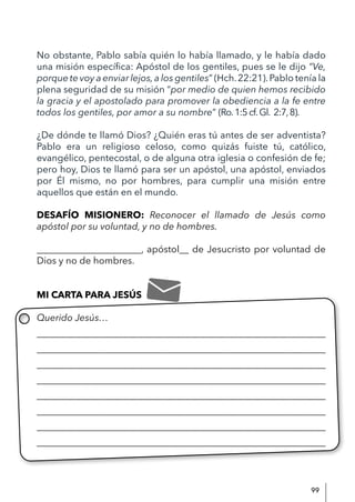 99
No obstante, Pablo sabía quién lo había llamado, y le había dado
una misión específica: Apóstol de los gentiles, pues se le dijo “Ve,
porque te voy a enviar lejos,a los gentiles” (Hch.22:21).Pablo tenía la
plena seguridad de su misión “por medio de quien hemos recibido
la gracia y el apostolado para promover la obediencia a la fe entre
todos los gentiles, por amor a su nombre” (Ro.1:5cf.Gl. 2:7,8).
¿De dónde te llamó Dios? ¿Quién eras tú antes de ser adventista?
Pablo era un religioso celoso, como quizás fuiste tú, católico,
evangélico, pentecostal, o de alguna otra iglesia o confesión de fe;
pero hoy, Dios te llamó para ser un apóstol, una apóstol, enviados
por Él mismo, no por hombres, para cumplir una misión entre
aquellos que están en el mundo.
DESAFÍO MISIONERO: Reconocer el llamado de Jesús como
apóstol por su voluntad, y no de hombres.
______________________, apóstol__ de Jesucristo por voluntad de
Dios y no de hombres.
MI CARTA PARA JESÚS
Querido Jesús…
____________________________________________________________
____________________________________________________________
____________________________________________________________
____________________________________________________________
____________________________________________________________
____________________________________________________________
____________________________________________________________
_____________________________________________________________
 