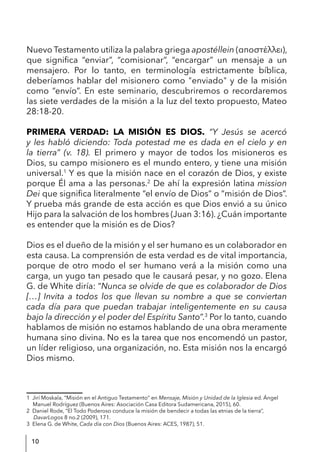 10
Nuevo Testamento utiliza la palabra griega apostéllein (αποστέλλει),
que significa “enviar”, “comisionar”, “encargar” un mensaje a un
mensajero. Por lo tanto, en terminología estrictamente bíblica,
deberíamos hablar del misionero como "enviado" y de la misión
como “envío”. En este seminario, descubriremos o recordaremos
las siete verdades de la misión a la luz del texto propuesto, Mateo
28:18-20.
PRIMERA VERDAD: LA MISIÓN ES DIOS. “Y Jesús se acercó
y les habló diciendo: Toda potestad me es dada en el cielo y en
la tierra” (v. 18). El primero y mayor de todos los misioneros es
Dios, su campo misionero es el mundo entero, y tiene una misión
universal.1
Y es que la misión nace en el corazón de Dios, y existe
porque Él ama a las personas.2
De ahí la expresión latina mission
Dei que significa literalmente “el envío de Dios” o “misión de Dios”.
Y prueba más grande de esta acción es que Dios envió a su único
Hijo para la salvación de los hombres (Juan 3:16). ¿Cuán importante
es entender que la misión es de Dios?
Dios es el dueño de la misión y el ser humano es un colaborador en
esta causa. La comprensión de esta verdad es de vital importancia,
porque de otro modo el ser humano verá a la misión como una
carga, un yugo tan pesado que le causará pesar, y no gozo. Elena
G. de White diría: “Nunca se olvide de que es colaborador de Dios
[…] Invita a todos los que llevan su nombre a que se conviertan
cada día para que puedan trabajar inteligentemente en su causa
bajo la dirección y el poder del Espíritu Santo”.3
Por lo tanto, cuando
hablamos de misión no estamos hablando de una obra meramente
humana sino divina. No es la tarea que nos encomendó un pastor,
un líder religioso, una organización, no. Esta misión nos la encargó
Dios mismo.
1 Jirí Moskala, “Misión en el Antiguo Testamento” en Mensaje, Misión y Unidad de la Iglesia ed. Ángel
Manuel Rodríguez (Buenos Aires: Asociación Casa Editora Sudamericana, 2015), 60.
2 Daniel Rode, “El Todo Poderoso conduce la misión de bendecir a todas las etnias de la tierra”,
DavarLogos 8 no.2 (2009), 171.
3 Elena G. de White, Cada día con Dios (Buenos Aires: ACES, 1987), 51.
 