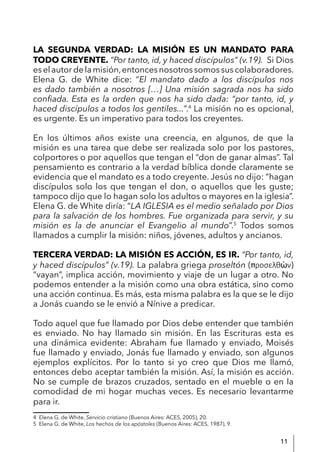 11
LA SEGUNDA VERDAD: LA MISIÓN ES UN MANDATO PARA
TODO CREYENTE. “Por tanto, id, y haced discípulos” (v.19). Si Dios
eselautordelamisión,entoncesnosotrossomossuscolaboradores.
Elena G. de White dice: “El mandato dado a los discípulos nos
es dado también a nosotros […] Una misión sagrada nos ha sido
confiada. Esta es la orden que nos ha sido dada: “por tanto, id, y
haced discípulos a todos los gentiles...”.4
La misión no es opcional,
es urgente. Es un imperativo para todos los creyentes.
En los últimos años existe una creencia, en algunos, de que la
misión es una tarea que debe ser realizada solo por los pastores,
colportores o por aquellos que tengan el “don de ganar almas”. Tal
pensamiento es contrario a la verdad bíblica donde claramente se
evidencia que el mandato es a todo creyente. Jesús no dijo: “hagan
discípulos solo los que tengan el don, o aquellos que les guste;
tampoco dijo que lo hagan solo los adultos o mayores en la iglesia”.
Elena G. de White diría: “LA IGLESIA es el medio señalado por Dios
para la salvación de los hombres. Fue organizada para servir, y su
misión es la de anunciar el Evangelio al mundo”.5
Todos somos
llamados a cumplir la misión: niños, jóvenes, adultos y ancianos.
TERCERA VERDAD: LA MISIÓN ES ACCIÓN, ES IR. “Por tanto, id,
y haced discípulos” (v.19). La palabra griega proseltón ( ροσελθὼν)
“vayan”, implica acción, movimiento y viaje de un lugar a otro. No
podemos entender a la misión como una obra estática, sino como
una acción continua. Es más, esta misma palabra es la que se le dijo
a Jonás cuando se le envió a Nínive a predicar.
Todo aquel que fue llamado por Dios debe entender que también
es enviado. No hay llamado sin misión. En las Escrituras esta es
una dinámica evidente: Abraham fue llamado y enviado, Moisés
fue llamado y enviado, Jonás fue llamado y enviado, son algunos
ejemplos explícitos. Por lo tanto si yo creo que Dios me llamó,
entonces debo aceptar también la misión. Así, la misión es acción.
No se cumple de brazos cruzados, sentado en el mueble o en la
comodidad de mi hogar muchas veces. Es necesario levantarme
para ir.
4 Elena G. de White, Servicio cristiano (Buenos Aires: ACES, 2005), 20.
5 Elena G. de White, Los hechos de los apóstoles (Buenos Aires: ACES, 1987), 9.
 