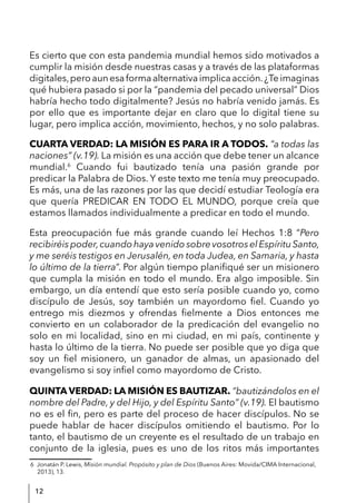 12
Es cierto que con esta pandemia mundial hemos sido motivados a
cumplir la misión desde nuestras casas y a través de las plataformas
digitales,peroaunesaformaalternativaimplicaacción.¿Teimaginas
qué hubiera pasado si por la “pandemia del pecado universal” Dios
habría hecho todo digitalmente? Jesús no habría venido jamás. Es
por ello que es importante dejar en claro que lo digital tiene su
lugar, pero implica acción, movimiento, hechos, y no solo palabras.
CUARTA VERDAD: LA MISIÓN ES PARA IR A TODOS. “a todas las
naciones” (v.19). La misión es una acción que debe tener un alcance
mundial.6
Cuando fui bautizado tenía una pasión grande por
predicar la Palabra de Dios. Y este texto me tenía muy preocupado.
Es más, una de las razones por las que decidí estudiar Teología era
que quería PREDICAR EN TODO EL MUNDO, porque creía que
estamos llamados individualmente a predicar en todo el mundo.
Esta preocupación fue más grande cuando leí Hechos 1:8 “Pero
recibiréispoder,cuandohayavenidosobrevosotroselEspírituSanto,
y me seréis testigos en Jerusalén, en toda Judea, en Samaria, y hasta
lo último de la tierra”. Por algún tiempo planifiqué ser un misionero
que cumpla la misión en todo el mundo. Era algo imposible. Sin
embargo, un día entendí que esto sería posible cuando yo, como
discípulo de Jesús, soy también un mayordomo fiel. Cuando yo
entrego mis diezmos y ofrendas fielmente a Dios entonces me
convierto en un colaborador de la predicación del evangelio no
solo en mi localidad, sino en mi ciudad, en mi país, continente y
hasta lo último de la tierra. No puede ser posible que yo diga que
soy un fiel misionero, un ganador de almas, un apasionado del
evangelismo si soy infiel como mayordomo de Cristo.
QUINTA VERDAD: LA MISIÓN ES BAUTIZAR. “bautizándolos en el
nombre del Padre, y del Hijo, y del Espíritu Santo” (v.19). El bautismo
no es el fin, pero es parte del proceso de hacer discípulos. No se
puede hablar de hacer discípulos omitiendo el bautismo. Por lo
tanto, el bautismo de un creyente es el resultado de un trabajo en
conjunto de la iglesia, pues es uno de los ritos más importantes
6 Jonatán P. Lewis, Misión mundial. Propósito y plan de Dios (Buenos Aires: Movida/CIMA Internacional,
2013), 13.
 