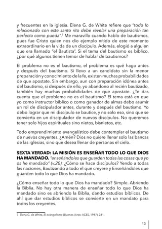 13
y frecuentes en la iglesia. Elena G. de White refiere que “todo lo
relacionado con este santo rito debe revelar una preparación tan
perfecta como pueda”.7
Me maravillo cuando hablo de bautismos,
pues fue Cristo quien nos dio ejemplo nítido de este momento
extraordinario en la vida de un discípulo. Además, elogió a alguien
que era llamado “el Bautista”. Si el tema del bautismo es bíblico,
¿por qué algunos tienen temor de hablar de bautismos?
El problema no es el bautismo, el problema es qué hago antes
y después del bautismo. Si llevo a un candidato sin la menor
preparación y conocimiento de la fe,existen muchas probabilidades
de que apostate. Sin embargo, aun con preparación idónea antes
del bautismo, si después de ello, yo abandono al recién bautizado,
también hay muchas probabilidades de que apostate. ¿Te das
cuenta que el problema no es el bautismo? El tema está en que
yo como instructor bíblico o como ganador de almas debo asumir
un rol de discipulador antes, durante y después del bautismo. Yo
debo lograr que mi discípulo se bautice, y no solo eso, sino que se
convierta en un discipulador de nuevos discípulos. No queremos
tener solo hijos espirituales sino nietos, bisnietos, etc.
Todo emprendimiento evangelístico debe contemplar el bautismo
de nuevos creyentes. ¿Amén? Dios no quiere llenar solo las bancas
de las iglesias, sino que desea llenar de personas el cielo.
SEXTA VERDAD: LA MISIÓN ES ENSEÑAR TODO LO QUE DIOS
HA MANDADO. “enseñándoles que guarden todas las cosas que yo
os he mandado” (v.20). ¿Cómo se hace discípulos? Yendo a todas
las naciones, Bautizando a todo el que creyere y Enseñándoles que
guarden todo lo que Dios ha mandado.
¿Cómo enseñar todo lo que Dios ha mandado? Simple. Abriendo
la Biblia. No hay otra manera de enseñar todo lo que Dios ha
mandado sino es abriendo la Biblia, dando estudios bíblicos. De
ahí que dar estudios bíblicos se convierte en un mandato para
todos los creyentes.
7 Elena G. de White, El evangelismo (Buenos Aires: ACES, 1987), 231.
 