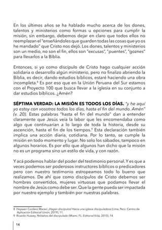 14
En los últimos años se ha hablado mucho acerca de los dones,
talentos y ministerios como formas u opciones para cumplir la
misión, sin embargo, debemos dejar en claro que todos ellos no
reemplazan el “enseñándoles que guarden todas las cosas que yo os
he mandado” que Cristo nos dejó. Los dones, talentos y ministerios
son un medio, no son el fin, ellos son “excusas”, “puentes”, “goznes”
para llevarlos a la Biblia.
Entonces, si yo como discípulo de Cristo hago cualquier acción
solidaria o desarrollo algún ministerio, pero no finalizo abriendo la
Biblia, es decir, dando estudios bíblicos, estaré haciendo una obra
incompleta.8
Es por eso que en la Unión Peruana del Sur estamos
con el Proyecto 100 que busca llevar a la iglesia en su conjunto a
dar estudios bíblicos. ¿Amén?
SÉPTIMA VERDAD: LA MISIÓN ES TODOS LOS DÍAS. “y he aquí
yo estoy con vosotros todos los días, hasta el fin del mundo. Amén”
(v. 20). Estas palabras “hasta el fin del mundo” dan a entender
claramente que Jesús veía la labor que les encomendaba como
algo que continuarían a lo largo de toda la historia, desde su
ascención, hasta el fin de los tiempos.9
Esta declaración también
implica una acción diaria, cotidiana. Por lo tanto, se cumple la
misión en todo momento y lugar. No solo los sábados, tampoco en
algunos horarios. Es por ello que algunos han dicho que la misión
no es un programa sino un estilo de vida, y con razón.
Y acá podemos hablar del poder del testimonio personal.Y es que a
veces podemos ser poderosos instructores bíblicos o predicadores
pero con nuestro testimonio estropeamos todo lo bueno que
realizamos. De ahí que como discípulos de Cristo debemos ser
hombres convertidos, mujeres virtuosas que podamos llevar el
nombre de Jesús como debe ser.Que la gente pueda ser impactada
por nuestro ejemplo y también por nuestras palabras.
8 Heyssen Cordero Maraví, ¡Hagan discípulos! Hacia una iglesia discipuladora (Lima, Perú: Centro de
Aplicación Editorial Unión, 2019), 11.
9 Ricardo Hussey, Peldaños del discipulado (Miami, FL: Editorial Vida, 2010), 14.
 