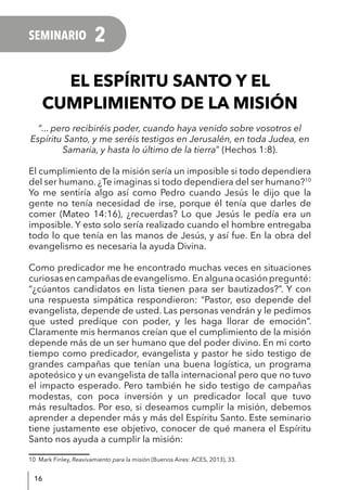 16
SEMINARIO 2
EL ESPÍRITU SANTO Y EL
CUMPLIMIENTO DE LA MISIÓN
“... pero recibiréis poder, cuando haya venido sobre vosotros el
Espíritu Santo, y me seréis testigos en Jerusalén, en toda Judea, en
Samaria, y hasta lo último de la tierra” (Hechos 1:8).
El cumplimiento de la misión sería un imposible si todo dependiera
del ser humano. ¿Te imaginas si todo dependiera del ser humano?10
Yo me sentiría algo así como Pedro cuando Jesús le dijo que la
gente no tenía necesidad de irse, porque él tenía que darles de
comer (Mateo 14:16), ¿recuerdas? Lo que Jesús le pedía era un
imposible. Y esto solo sería realizado cuando el hombre entregaba
todo lo que tenía en las manos de Jesús, y así fue. En la obra del
evangelismo es necesaria la ayuda Divina.
Como predicador me he encontrado muchas veces en situaciones
curiosasencampañasdeevangelismo. Enalgunaocasiónpregunté:
“¿cúantos candidatos en lista tienen para ser bautizados?”. Y con
una respuesta simpática respondieron: “Pastor, eso depende del
evangelista, depende de usted. Las personas vendrán y le pedimos
que usted predique con poder, y les haga llorar de emoción”.
Claramente mis hermanos creían que el cumplimiento de la misión
depende más de un ser humano que del poder divino. En mi corto
tiempo como predicador, evangelista y pastor he sido testigo de
grandes campañas que tenían una buena logística, un programa
apoteósico y un evangelista de talla internacional pero que no tuvo
el impacto esperado. Pero también he sido testigo de campañas
modestas, con poca inversión y un predicador local que tuvo
más resultados. Por eso, si deseamos cumplir la misión, debemos
aprender a depender más y más del Espíritu Santo. Este seminario
tiene justamente ese objetivo, conocer de qué manera el Espíritu
Santo nos ayuda a cumplir la misión:
10 Mark Finley, Reavivamiento para la misión (Buenos Aires: ACES, 2013), 33.
 