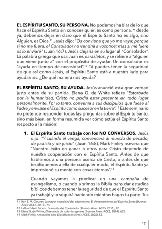 17
EL ESPÍRITU SANTO, SU PERSONA. No podemos hablar de lo que
hace el Espíritu Santo sin conocer quién es como persona. Y desde
ya, debemos dejar en claro que el Espíritu Santo no es algo, sino
Alguien, es Dios.11
Jesús dijo: “Os conviene que yo me vaya; porque
si no me fuera, el Consolador no vendría a vosotros; mas si me fuere
os lo enviaré” (Juan 16:7). Jesús dejaría en su lugar al “Consolador”.
La palabra griega que usa Juan es parakletos, y se refiere a “alguien
que viene junto a” con el propósito de ayudar. Un consolador es
“ayuda en tiempo de necesidad”.12
Tú puedes tener la seguridad
de que así como Jesús, el Espíritu Santo está a nuestro lado para
ayudarnos. ¿De qué manera nos ayuda?
EL ESPÍRITU SANTO, SU AYUDA. Jesús anunció esta gran verdad
justo antes de su partida. Elena G. de White refiere “Estorbado
por la humanidad, Cristo no podía estar presente en todo lugar
personalmente. Por lo tanto, convenía a sus discípulos que fuese al
Padre y enviase el Espíritu como sucesor en la tierra”.13
Este seminario
no pretende responder todas las preguntas sobre el Espíritu Santo,
sino más bien, en forma resumida ver cómo actúa el Espíritu Santo
respecto a la misión:
1. El Espíritu Santo trabaja con los NO CONVERSOS. Jesús
dijo: “Y cuando él venga, convencerá al mundo de pecado,
de justicia y de juicio” (Juan 16:8). Mark Finley asevera que
“Nuestro éxito en ganar a otros para Cristo depende de
nuestra cooperación con el Espíritu Santo. Antes de que
hablemos a una persona acerca de Cristo, o antes de que
testifiquemos a ella de cualquier modo, el Espíritu Santo ya
impresionó su mente con cosas eternas”.14
Cuando vayamos a predicar en una campaña de
evangelismo, o cuando abrimos la Biblia para dar estudios
bíblicos debemos tener la seguridad de que el Espíritu Santo
ya trabajó y lo seguirá haciendo mientras hagas tu parte. Tus
11 Ron E. M. Clouzet, La mayor necesidad del adventismo. El derramamiento del Espíritu Santo (Buenos
Aires: ACES, 2013), 74.
12 LeRoy Edwin Froom, La venida del Consolador (Buenos Aires: ACES, 2011), 22.
13 Elena G. de White, El deseado de todas las gentes (Buenos Aires: ACES, 2014), 623.
14 Mark Finley, Amistades para Dios (Buenos Aires: ACES, 2020), 53.
 