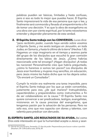 18
palabras pueden ser básicas, limitadas y hasta confusas,
pero si eso es todo lo mejor que puedes hacer, El Espíritu
Santo impresionará la vida de esa persona que oye o lee, y
finalmente será conmovido y llevado al arrepentimiento a fin
de tomar una decisión. Y es que la obra de evangelismo es
una obra cien por ciento espiritual, por lo tanto necesitamos
entender y depender plenamente de esta verdad.
2. El Espíritu Santo trabaja con los CONVERSOS. Lucas dice:
“pero recibiréis poder, cuando haya venido sobre vosotros
el Espíritu Santo, y me seréis testigos en Jerusalén, en toda
Judea, en Samaria, y hasta lo último de la tierra” (Hechos 1:8).
Hagamos un viaje imaginario en el tiempo y seamos parte
del grupo de los discípulos que escuchó la gran comisión
directamente de los labios de Jesús. ¿Cómo habrías
reaccionado ante tal encargo? ¡Hagan discípulos! ¡A todas
las naciones! Personalmente creo que habría preguntado,
¿cómo lo haremos si somos tan pocos? Los discípulos de
Jesús eran hombres y mujeres muy sencillos, sin educación,
pero Jesús mismo les había dicho que no los dejaría solos:
“Os enviaré un Consolador”.
Cumplir la misión era realmente una tarea imposible, pero
el Espíritu Santo trabaja por los que ya están convertidos,
justamente para eso, ¿de qué manera? Instruyéndolos,
capacitándolos y preparándolos como instrumentos a fin
de ser colaboradores en la causa.15
El Espíritu Santo nos
quiere convencer a ser predicadores, testigos, evangelistas,
misioneros en la causa preciosa del evangelismo, que
tengamos pasión por la salvación de las personas. Pero no
solo eso, sino que nos capacita con dones y talentos, con
valentía para predicar con denuedo.
EL ESPÍRITU SANTO, LOS RESULTADOS DE SU AYUDA. Así como
Dios está interesado en que la humanidad acepte a Jesús y sean
15 Otoniel de Lima Ferreira, Semeador. 21 dias de poder. Preparandose para buscar e salvar o perdido
(Brasíliam, DF: CPB Gráfica Ltda, 2018), 89.
 
