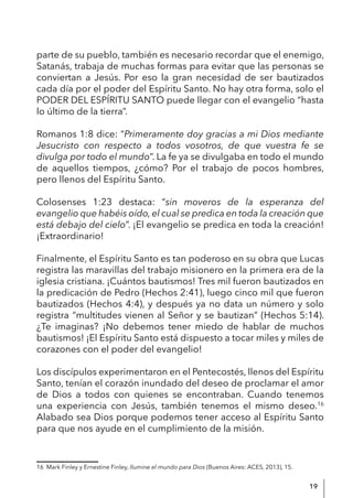 19
parte de su pueblo, también es necesario recordar que el enemigo,
Satanás, trabaja de muchas formas para evitar que las personas se
conviertan a Jesús. Por eso la gran necesidad de ser bautizados
cada día por el poder del Espíritu Santo. No hay otra forma, solo el
PODER DEL ESPÍRITU SANTO puede llegar con el evangelio “hasta
lo último de la tierra”.
Romanos 1:8 dice: “Primeramente doy gracias a mi Dios mediante
Jesucristo con respecto a todos vosotros, de que vuestra fe se
divulga por todo el mundo”. La fe ya se divulgaba en todo el mundo
de aquellos tiempos, ¿cómo? Por el trabajo de pocos hombres,
pero llenos del Espíritu Santo.
Colosenses 1:23 destaca: “sin moveros de la esperanza del
evangelio que habéis oído, el cual se predica en toda la creación que
está debajo del cielo”. ¡El evangelio se predica en toda la creación!
¡Extraordinario!
Finalmente, el Espíritu Santo es tan poderoso en su obra que Lucas
registra las maravillas del trabajo misionero en la primera era de la
iglesia cristiana. ¡Cuántos bautismos! Tres mil fueron bautizados en
la predicación de Pedro (Hechos 2:41), luego cinco mil que fueron
bautizados (Hechos 4:4), y después ya no data un número y solo
registra “multitudes vienen al Señor y se bautizan” (Hechos 5:14).
¿Te imaginas? ¡No debemos tener miedo de hablar de muchos
bautismos! ¡El Espíritu Santo está dispuesto a tocar miles y miles de
corazones con el poder del evangelio!
Los discípulos experimentaron en el Pentecostés, llenos del Espíritu
Santo, tenían el corazón inundado del deseo de proclamar el amor
de Dios a todos con quienes se encontraban. Cuando tenemos
una experiencia con Jesús, también tenemos el mismo deseo.16
Alabado sea Dios porque podemos tener acceso al Espíritu Santo
para que nos ayude en el cumplimiento de la misión.
16 Mark Finley y Ernestine Finley, Ilumine el mundo para Dios (Buenos Aires: ACES, 2013), 15.
 