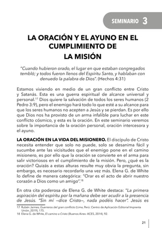 21
LA ORACIÓN Y EL AYUNO EN EL
CUMPLIMIENTO DE
LA MISIÓN
“Cuando hubieron orado, el lugar en que estaban congregados
tembló; y todos fueron llenos del Espíritu Santo, y hablaban con
denuedo la palabra de Dios”. (Hechos 4:31)
Estamos viviendo en medio de un gran conflicto entre Cristo
y Satanás. Esta es una guerra espiritual de alcance universal y
personal.17
Dios quiere la salvación de todos los seres humanos (2
Pedro 3:9), pero el enemigo hará todo lo que esté a su alcance para
que los seres humanos no acepten a Jesús y se pierdan. Es por ello
que Dios nos ha provisto de un arma infalible para luchar en este
conflicto cósmico, y esta es la oración. En este seminario veremos
sobre la importancia de la oración personal, oración intercesora y
el ayuno.
LA ORACIÓN EN LA VIDA DEL MISIONERO. El discípulo de Cristo
necesita entender que solo no puede, solo se desanima fácil y
sucumbe ante las vicisitudes que el enemigo pone en el camino
misionero, es por ello que la oración se convierte en el arma para
salir victoriosos en el cumplimiento de la misión. Pero, ¿qué es la
oración? Quizás a estas alturas resulte muy obvia la pregunta, sin
embargo, es necesario recordarlo una vez más. Elena G. de White
lo define de manera categórica: “Orar es el acto de abrir nuestro
corazón a Dios como un amigo”.18
En otra cita poderosa de Elena G. de White destaca: “La primera
aspiración del espíritu por la mañana debe ser acudir a la presencia
de Jesús. “Sin mí —dice Cristo—, nada podéis hacer”. Jesús es
17 Rubén Jaimes, Guerreros del gran conflicto (Lima, Perú: Centro de Aplicación Editorial Imprenta
Unión, 2019), 175.
18 Elena G. de White, El camino a Cristo (Buenos Aires: ACES, 2014), 92.
SEMINARIO 3
 